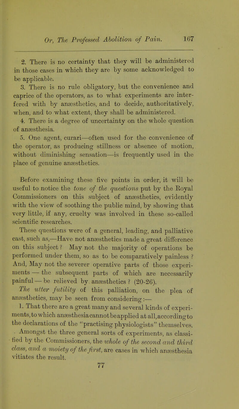 2. There is no certainty that they will be administered in those cases in which they are by some acknowledged to be applicable. 3. There is no rule obligatory, but the convenience and caprice of the operators, as to what experiments are inter- fered with by anaesthetics, and to decide, authoritatively, when, and to what extent, they shall be administered. 4. There is a degree of uncertainty on the whole question of anaesthesia. 5. One agent, curari—often used for the convenience of the operator, as producing stillness or absence of motion, without diminishing sensation—is frequently used in the place of genuine anaesthetics. Before examining these five points in order, it will be useful to notice the tone of the questions put by the Royal Commissioners on this subject of anaesthetics, evidently with the view of soothing the public mind, by showing that very little, if any, cruelty was involved in these so-called scientific researches. These questions were of a general, leading, and palliative cast, such as,—Have not anaesthetics made a great difference on this subject ? May not the majority of operations be performed under them, so as to be comparatively painless ? And, May not the severer operative parts of those experi- ments — the subsequent parts of which are necessarily painful — be relieved by anaesthetics? (20-26). The utter futility of this palliation, on the plea of anaesthetics, may be seen from considering:— 1. That there are a great many and several kinds of experi- ments, to which anaesthesia cannotbe applied at all, according to the declarations of the ''practising physiologists themselves. . Amongst the three general sorts of experiments, as classi- fied by the Commissioners, the whole of the second and third class, and a moiety of the first, are cases in which anaesthesia vitiates the result. 77