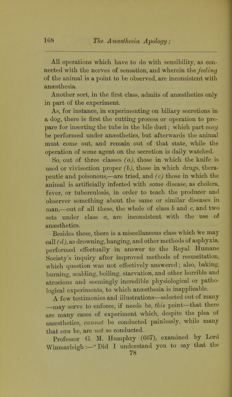 All operations which have to do with sensibility, as con- nected with the nerves of sensation, and wherein the feeling of the animal is a point to be observed, are inconsistent with anaesthesia. Another sort, in the first class, admits of anaesthetics only in part of the experiment. As, for instance, in experimenting on biliary secretions in a dog, there is first the cutting process or operation to pre- pare for inserting the tube in the bile duct; which part may be performed under anaesthetics, but afterwards the animal must come out, and remain out of that state, while the operation of some agent on the secretion is daily watched. So, out of three classes (a), those in which the knife is used or vivisection proper (h), those in which drugs, thera- peutic and poisonous,—are tried, and (c) those in which the animal is artificially infected with some disease, as cholera, fever, or tuberculosis, in order to teach the producer and observer something about the same or similar diseases in man,—out of all these, the whole of class h and c, and two sets under class a, are inconsistent with the use of anaesthetics. Besides these, there is a miscellaneous class which we may call (cl), as drowning, hanging, and other methods of asphyxia, performed efiectually in answer to the Koyal Humane Society's inquiry after improved methods of resuscitation, which question was not effectively answered; also, baking, burning, scalding, boiling, starvation, and other horrible and atrocious and seemingly incredible physiological or patho- logical experiments, to which anaesthesia is inapplicable. A few testimonies and illustrations—selected out of many niay serve to enforce, if needs be, this point—that there are many cases of experiment which, despite the plea of anaesthetics, cannot be conducted painlessly, while many that can be, are not so conducted. Professor G. M. Humphry (667), examined by Lord Winmarleigh:— Did I understand you to say that the