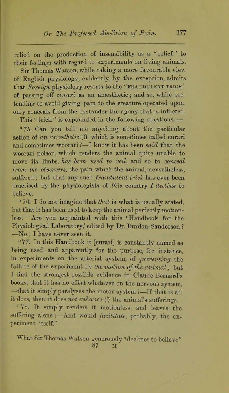 relied on the production of insensibility as a relief to their feelings with regard to experiments on living animals. Sir Thomas Watson, while taking a more favourable view of English physiology, evidently, by the exception, admits that Foreign physiology resorts to the fraudulent trick of passing off curari as an anaesthetic; and so, while pre- tending to avoid giving pain to the creature operated upon, only conceals from the bystander the agony that is inflicted. This  trick  is expounded in the following questions :— 75. Can you tell me anything about the particular action of an ancesthetic (!), which is sometimes called curari and sometimes woorari ?—I know it has been said that the woorari poison, which renders the animal quite unable to move its limbs, has been used to veil, and so to conceal from the observers, the pain which the animal, nevertheless, suffered; but that any such fraudulent trick has ever been practised by the physiologists of this country / decline to believe.  76. I do not imagine that that is what is usually stated, but that it has been used to keep the animal perfectly motion- less. Are you acquainted with this 'Handbook for the Physiological Laboratory,' edited by Dr. Burdon-Sanderson ? —No; I have never seen it.  77. In this Handbook it [curari] is constantly named as being used, and apparently for the purpose, for instance, in experiments on the arterial system, of preventing the failure of the experiment by the motion of the animal; but I find the strongest possible evidence in Claude Bernard's books, that it has no effect whatever on the nervous system, —that it simply paralyses the motor system ?—If that is all it does, then it does not enhance (!) the animal's sufferings. 78. It simply renders it motionless, and leaves the suffering alone ?—And would facilitate, probably, the ex- periment itself. What Sir Thomas Watson generously declines to believe 87 M