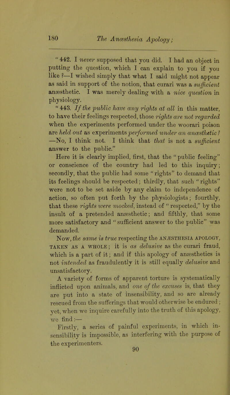  442. I never supposed that you did. I had an object in putting the question, which I can explain to you if you like ?—I wished simply that what I said might not appear as said in support of the notion, that curari was a sufficient anaesthetic. I was merely dealing with a nice question in physiology.  443. // the 'public have any rights at all in this matter, to have their feelings respected, those rights are not regarded when the experiments performed under the woorari poison are held out as experiments performed under an anaesthetic ? —No, I think not. I think that that is not a sufficient answer to the public. Here it is clearly implied, first, that the public feeling or conscience of the country had led to this inquiry; secondly, that the public had some rights to demand that its feelings should be respected; thirdly, that such rights were not to be set aside by any claim to independence of action, so often put forth by the physiologists; fourthly, that these Hghts luere mocked, instead of  respected, by the insult of a pretended anaesthetic; and fifthly, that some more satisfactory and  sufficient answer to the public was demanded. Now, the same is true respecting the anesthesia apology, TAKEN AS A WHOLE; it is as delusive as the curari fraud, which is a part of it; and if this apology of anaesthetics is not intended as fraudulently it is still equally delusive and unsatisfactory. A variety of forms of apparent torture is systematically inflicted upon animals, and one of the excuses is, that they are put into a state of insensibility, and so are already rescued from the sufferings that would otherwise be endured ; yet, when we inquire carefully into the truth of this apology, we find:— Firstly, a series of painful experiments, in which in- sensibility is impossible, as interfering with the purpose of the experimenters.