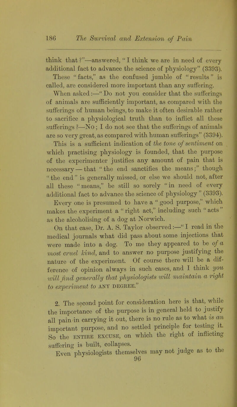 think that ?—answered,  I think we are in need of every additional fact to advance the science of physiology (3393). These facts, as the confused jumble of results is called, are considered more important than any suffering. When asked:— Do not you consider that the sufferings of animals are sufficiently important, as compared with the sufferings of human beings, to make it often desirable rather to sacrifice a physiological truth than to inflict all these sufferings ?—No ; I do not see that the sufferings of animals are so very great, as compared with human sufferings (3394). This is a sufficient indication of the tone of sentiment on which practising physiology is founded, that the purpose of the experimenter justifies any amount of pain that is necessary — that the end sanctifies the means; though  the end  is generally missed, or else we should not, after all these means, be still so sorely in need of every additional fact to advance the science of physiology  (3393). Every one is presumed to have a  good purpose, which makes the experiment a  right act, including such  acts  as the alcoholising of a dog at Norwich. On that case, Dr. A. S. Taylor observed:— I read in the medical journals what did pass about some injections that were made into a dog. To me they appeared to be of a most cruel land, and to answer no purpose justifying the nature of the experiment. Of course there will be a dif- ference of opinion always in such cases, and I think you will find generally that physiologists luill maintain a right to experiment to any degree. 2. The second point for consideration here is that, while the importance of the purpose is in general held to justify all pain in carrying it out, there is no rule as to what is an important purpose, and no settled principle for testing^ it. So the ENTIRE EXCUSE, on which the right of inflicting suffering is built, collapses. Even physiologists themselves may not judge as to the 9(5