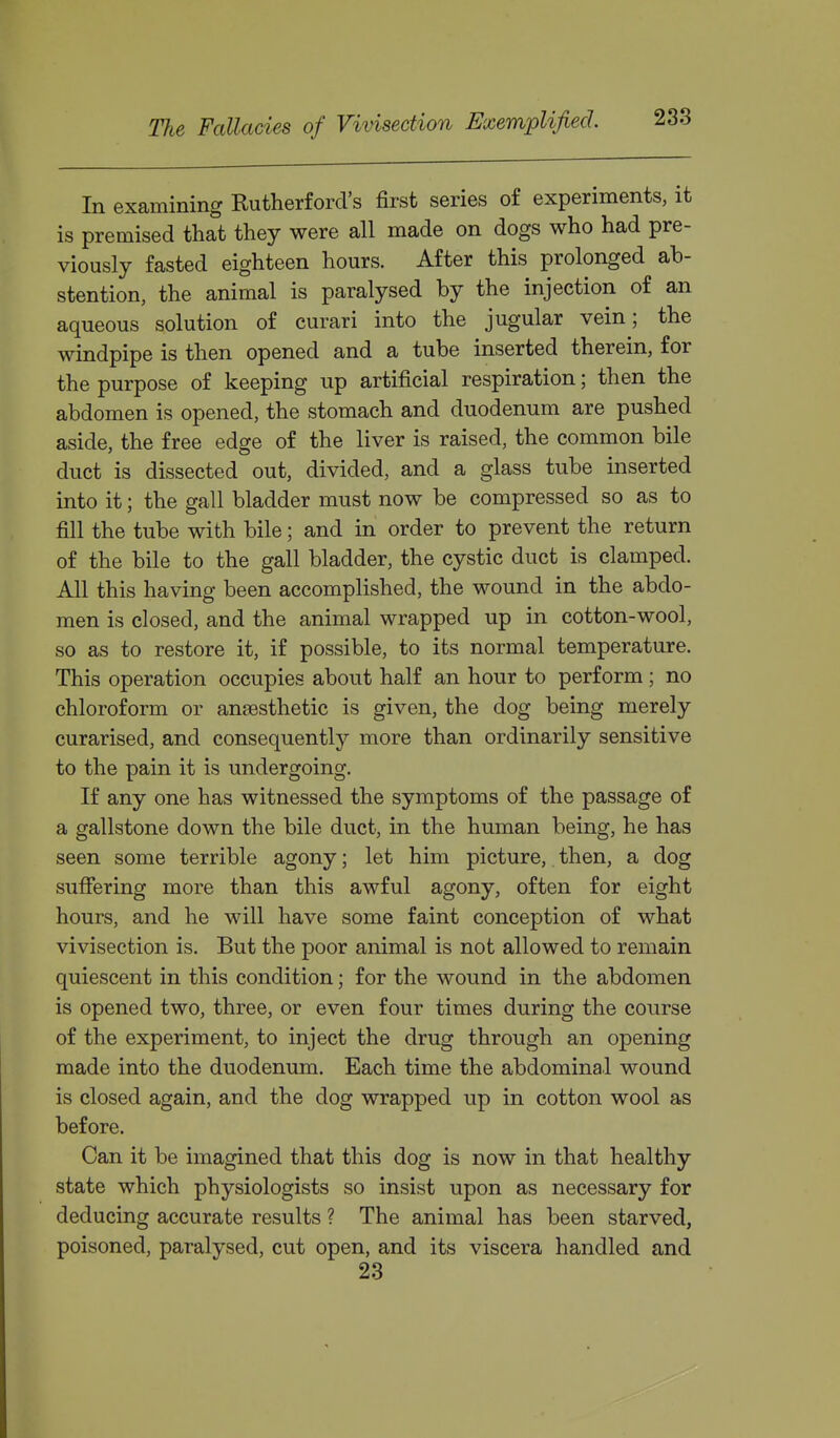 In examining Rutherford's first series of experiments, it is premised that they were all made on dogs who had pre- viously fasted eighteen hours. After this prolonged ab- stention, the animal is paralysed by the injection of an aqueous solution of curari into the jugular vein; the windpipe is then opened and a tube inserted therein, for the purpose of keeping up artificial respiration; then the abdomen is opened, the stomach and duodenum are pushed aside, the free edge of the liver is raised, the common bile duct is dissected out, divided, and a glass tube inserted into it; the gall bladder must now be compressed so as to fill the tube with bile; and in order to prevent the return of the bile to the gall bladder, the cystic duct is clamped. All this having been accomplished, the wound in the abdo- men is closed, and the animal wrapped up in cotton-wool, so as to restore it, if possible, to its normal temperature. This operation occupies about half an hour to perform ; no chloroform or anaesthetic is given, the dog being merely curarised, and consequently more than ordinarily sensitive to the pain it is undergoing. If any one has witnessed the symptoms of the passage of a gallstone down the bile duct, in the human being, he has seen some terrible agony; let him picture, then, a dog suffering more than this awful agony, often for eight hours, and he will have some faint conception of what vivisection is. But the poor animal is not allowed to remain quiescent in this condition; for the wound in the abdomen is opened two, three, or even four times during the course of the experiment, to inject the drug through an opening made into the duodenum. Each time the abdominal wound is closed again, and the dog wrapped up in cotton wool as before. Can it be imagined that this dog is now in that healthy state which physiologists so insist upon as necessary for deducing accurate results ? The animal has been starved, poisoned, paralysed, cut open, and its viscera handled and