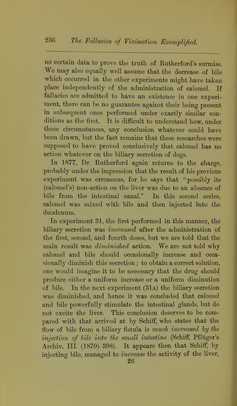 no certain data to prove the truth of Rutherford's surmise. We may also equally well assume that the decrease of bile which occurred in the other experiments might have taken place independently of the administration of calomel. If fallacies are admitted to have an existence in one experi- ment, there can be no guarantee against their being present in subsequent ones performed under exactly similar con- ditions as the first. It is difficult to understand how, under these circumstances, any conclusion whatever could have been drawn, but the fact remains that these researches were supposed to have proved conclusively that calomel has no action whatever on the biliary secretion of dogs. In 1877, Dr. Rutherford again returns to the charge, probably under the impression that the result of his previous experiment was erroneous, for he says that possibly its (calomel's) non-action on the liver was due to an absence of bile from the intestinal canal. In this second series, calomel was mixed with bile and then injected into the duodenum. In experiment 31, the first performed in this manner, the biliary secretion was increased after the administration of the first, second, and fourth doses, but we are told that the main result was diminished action. We are not told why calomel and bile should occasionally increase and occa- sionally diminish this secretion; to obtain a correct solution, one would imagine it to be necessary that the drug should produce either a uniform increase or a uniform diminution of bile. In the next experiment (31a) the biliary secretion was diminished, and hence it was concluded that calomel and bile powerfully stimulate the intestinal glands, but do not excite the liver. This conclusion deserves to be com- pared with that arrived at by Schiif, who states that the flow of bile from a biliary fistula is much increased by the injection of bile into the small intestine (Schiflf*, Pfliiger's Archiv. III. (1870) 398). It appears then that SchifF, by injecting bile, managed to increase the activity of the liver,