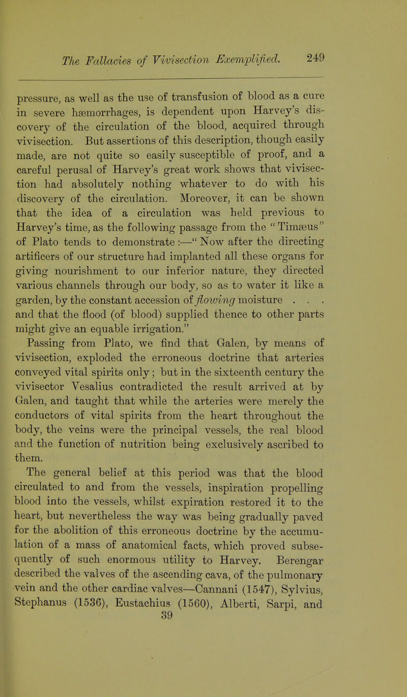 pressure, as well as the use of transfusion of blood as a cure in severe hsemorrhages, is dependent upon Harvey's dis- covery of the circulation of the blood, acquired through vivisection. But assertions of this description, though easily made, are not quite so easily susceptible of proof, and a careful perusal of Harvey's great work shows that vivisec- tion had absolutely nothing whatever to do with his discovery of the circulation. Moreover, it can be shown that the idea of a circulation was held previous to Harvey's time, as the following passage from the  Timseus of Plato tends to demonstrate :— Now after the directing artificers of our structure had implanted all these organs for giving nourishment to our inferior nature, they directed various channels through our body, so as to water it like a garden, by the constant accession of ^oiym^ moisture . . . and that the flood (of blood) supplied thence to other parts might give an equable irrigation. Passing from Plato, we find that Galen, by means of vivisection, exploded the erroneous doctrine that arteries conveyed vital spirits only; but in the sixteenth century the vivisector Vesalius contradicted the result arrived at by Galen, and taught that while the arteries were merely the conductors of vital spirits from the heart throughout the body, the veins were the principal vessels, the real blood and the function of nutrition being exclusively ascribed to them. The general belief at this period was that the blood circulated to and from the vessels, inspiration propelling blood into the vessels, whilst expiration restored it to the heart, but nevertheless the way was being gradually paved for the abolition of this erroneous doctrine by the accumu- lation of a mass of anatomical facts, which proved subse- quently of such enormous utility to Harvey. Berengar described the valves of the ascending cava, of the pulmonary vein and the other cardiac valves—Cannani (1547), Sylvius, Stephanus (1536), Eustachius (1560), Alberti, Sarpi, and