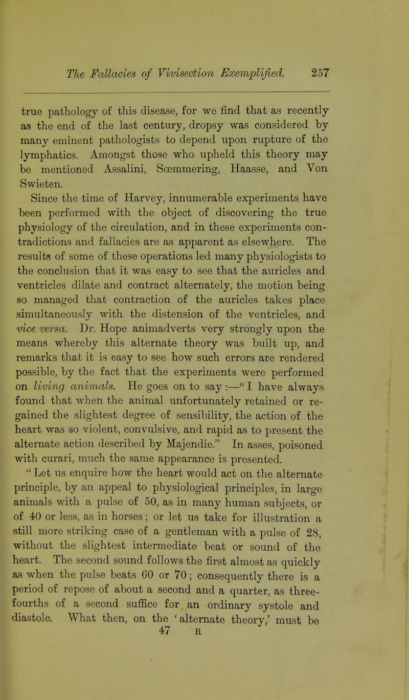 true pathology of this disease, for we find that as recently as the end of the last century, dropsy was considered by many eminent pathologists to depend upon rupture of the lymphatics. Amongst those who upheld this theory may be mentioned Assalini, Soemmering, Haasse, and Von Swieten, Since the time of Harvey, innumerable experiments have been performed with the object of discovering the true physiology of the circulation, and in these experiments con- tradictions and fallacies are as apparent as elsewhere. The results of some of these operations led many physiologists to the conclusion that it was easy to see that the auricles and ventricles dilate and contract alternately, the motion being so managed that contraction of the auricles takes place simultaneously with the distension of the ventricles, and vice versa. Dr. Hope animadverts very strongly upon the means whereby this alternate theory was built up, and remarks that it is easy to see how such errors are rendered possible, by the fact that the experiments were performed on living animals. He goes on to say:— I have always found that when the animal unfortunately retained or re- gained the slightest degree of sensibility, the action of the heart was so violent, convulsive, and rapid as to present the alternate action described by Majendie. In asses, poisoned with curari, much the same appearance is presented.  Let us enquire how the heart would act on the alternate principle, by an appeal to physiological principles, in large animals with a pulse of 50, as in many human subjects, or of 40 or less, as in horses; or let us take for illustration a still more striking case of a gentleman with a pulse of 28, without the slightest intermediate beat or sound of the heart. The second sound follows the first almost as quickly as when the pulse beats 60 or 70; consequently there is a period of repose of about a second and a quarter, as three- fourths of a second suffice for an ordinary systole and diastole. What then, on the 'alternate theory,' must be