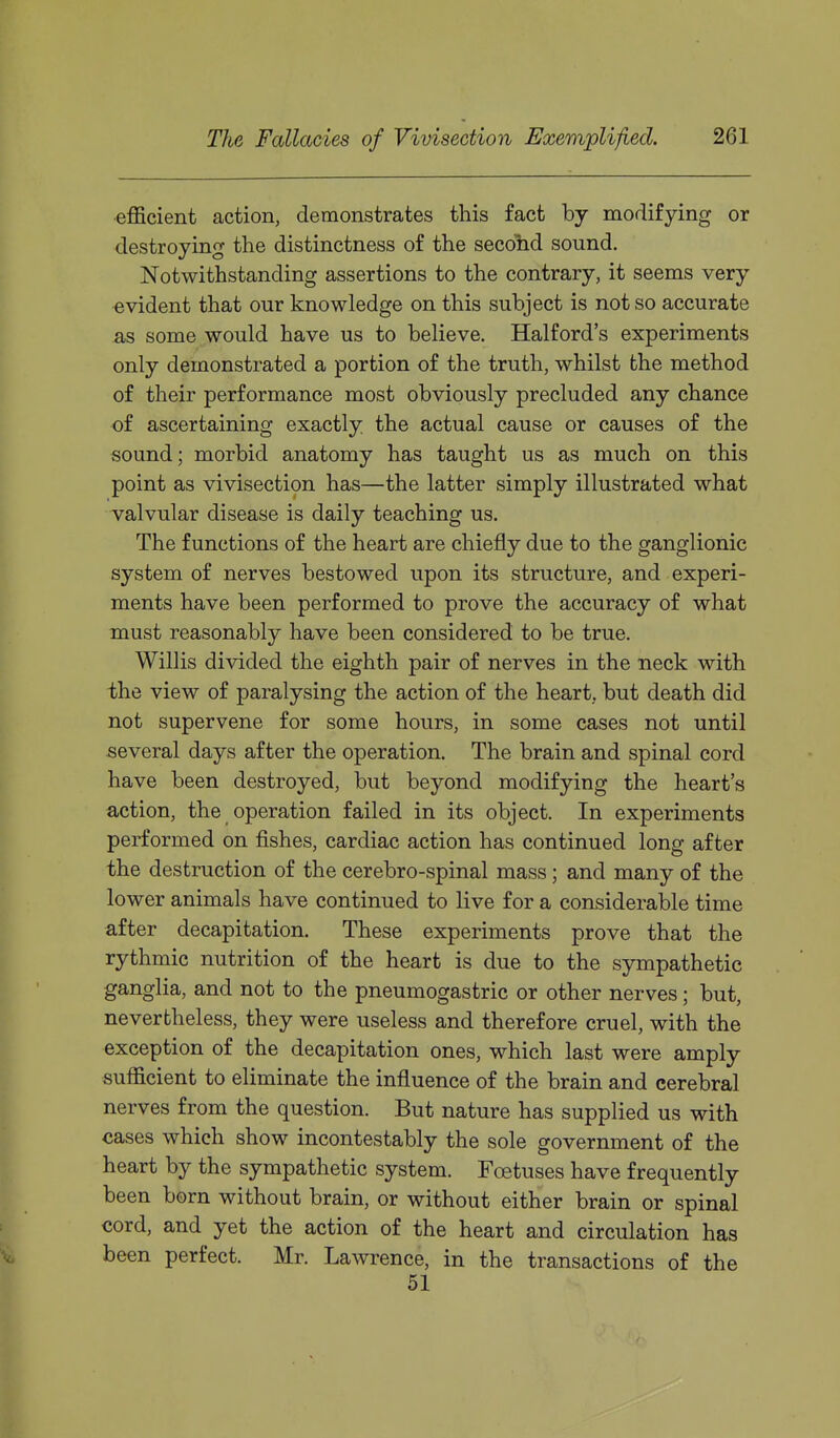 efficient action, demonstrates this fact by modifying or destroying the distinctness of the secolid sound. Notwithstanding assertions to the contrary, it seems very evident that our knowledge on this subject is not so accurate as some would have us to believe. Halford's experiments only demonstrated a portion of the truth, whilst the method of their performance most obviously precluded any chance of ascertaining exactly the actual cause or causes of the sound; morbid anatomy has taught us as much on this point as vivisection has—the latter simply illustrated what Talvular disease is daily teaching us. The functions of the heart are chiefly due to the ganglionic system of nerves bestowed upon its structure, and experi- ments have been performed to prove the accuracy of what must reasonably have been considered to be true. Willis divided the eighth pair of nerves in the neck with the view of paralysing the action of the heart, but death did not supervene for some hours, in some cases not until several days after the operation. The brain and spinal cord have been destroyed, but beyond modifying the heart's action, the operation failed in its object. In experiments performed on fishes, cardiac action has continued long after the destruction of the cerebro-spinal mass ; and many of the lower animals have continued to live for a considerable time after decapitation. These experiments prove that the rythmic nutrition of the heart is due to the sympathetic ganglia, and not to the pneumogastric or other nerves; but, nevertheless, they were useless and therefore cruel, with the exception of the decapitation ones, which last were amply sufficient to eliminate the influence of the brain and cerebral nerves from the question. But nature has supplied us with cases which show incontestably the sole government of the heart by the sympathetic system. Foetuses have frequently been born without brain, or without either brain or spinal cord, and yet the action of the heart and circulation has \. been perfect. Mr. Lawrence, in the transactions of the