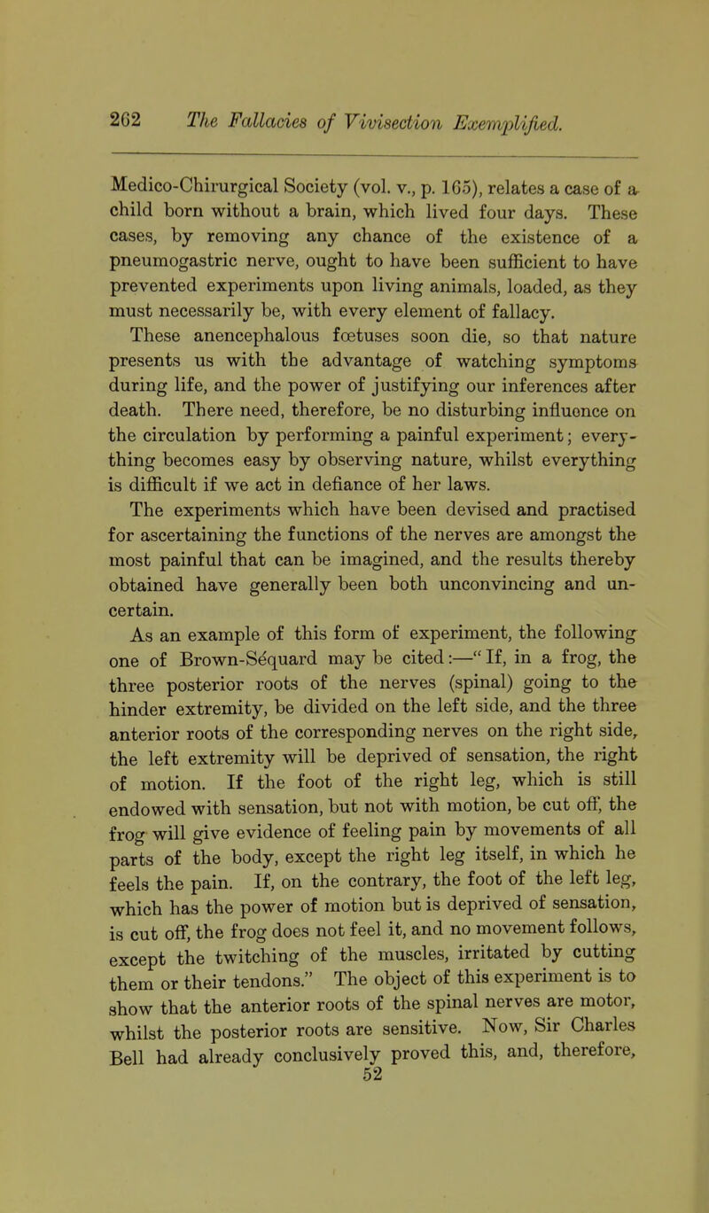 Medico-Chirurgical Society (vol. v., p. 165), relates a case of a child born without a brain, which lived four days. These cases, by removing any chance of the existence of a pneumogastric nerve, ought to have been sufficient to have prevented experiments upon living animals, loaded, as they must necessarily be, with every element of fallacy. These anencephalous foetuses soon die, so that nature presents us with the advantage of watching symptoms during life, and the power of justifying our inferences after death. There need, therefore, be no disturbing influence on the circulation by performing a painful experiment; every- thing becomes easy by observing nature, whilst everything is difficult if we act in defiance of her laws. The experiments which have been devised and practised for ascertaining the functions of the nerves are amongst the most painful that can be imagined, and the results thereby obtained have generally been both unconvincing and un- certain. As an example of this form of experiment, the following one of Brown-Sequard may be cited:— If, in a frog, the three posterior roots of the nerves (spinal) going to the hinder extremity, be divided on the left side, and the three anterior roots of the corresponding nerves on the right side, the left extremity will be deprived of sensation, the right of motion. If the foot of the right leg, which is still endowed with sensation, but not with motion, be cut off, the frog will give evidence of feeling pain by movements of all parts of the body, except the right leg itself, in which he feels the pain. If, on the contrary, the foot of the left leg, which has the power of motion but is deprived of sensation, is cut off, the frog does not feel it, and no movement follows, except the twitching of the muscles, irritated by cutting them or their tendons. The object of this experiment is to show that the anterior roots of the spinal nerves are motor, whilst the posterior roots are sensitive. Now, Sir Charles Bell had already conclusively proved this, and, therefore.