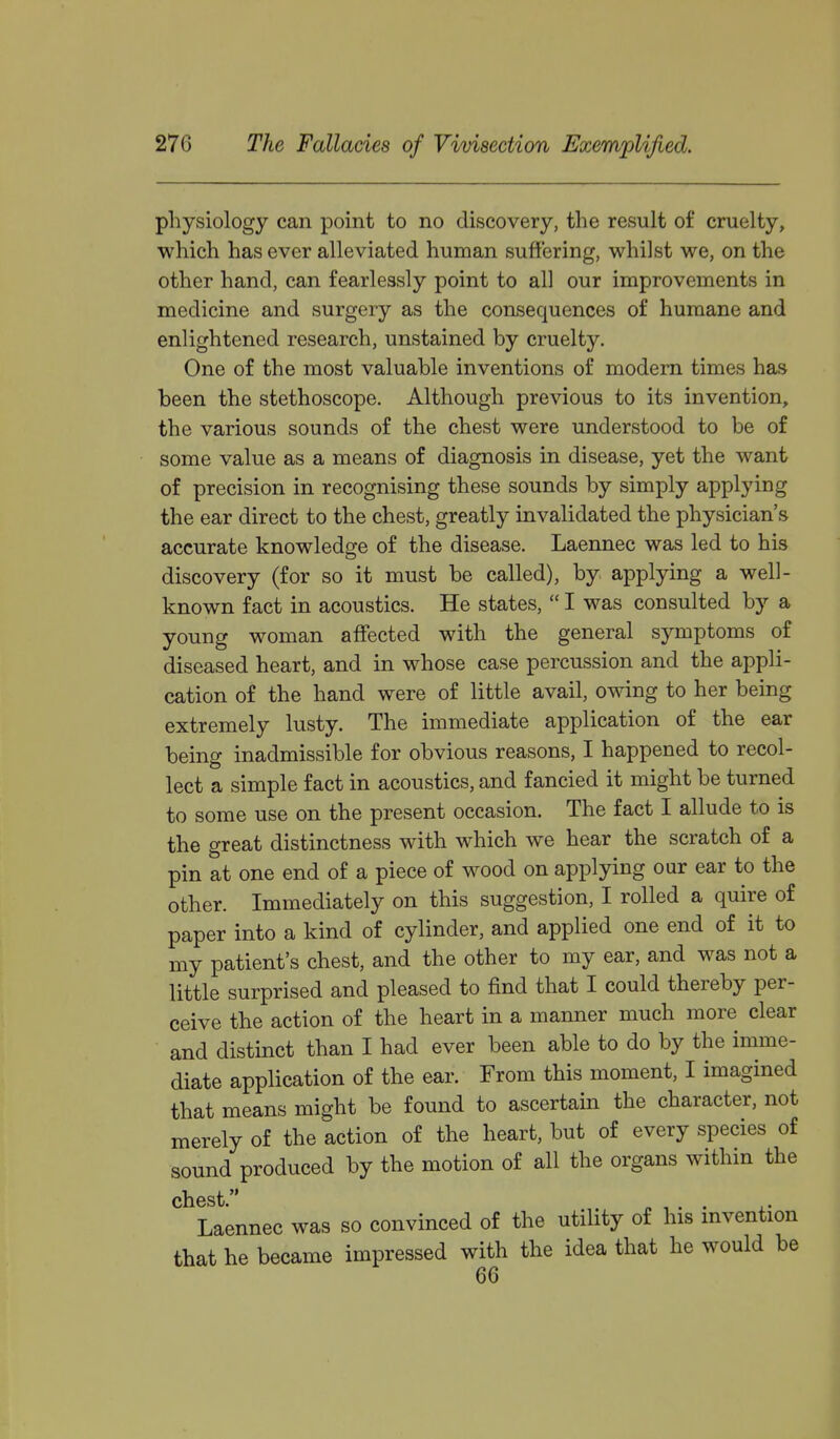 physiology can point to no discovery, the result of cruelty, which has ever alleviated human suffering, whilst we, on the other hand, can fearlessly point to all our improvements in medicine and surgery as the consequences of humane and enlightened research, unstained by cruelty. One of the most valuable inventions of modem times has been the stethoscope. Although previous to its invention, the various sounds of the chest were understood to be of some value as a means of diagnosis in disease, yet the want of precision in recognising these sounds by simply applying the ear direct to the chest, greatly invalidated the physician's accurate knowledge of the disease. Laennec was led to his discovery (for so it must be called), by applying a well- known fact in acoustics. He states,  I was consulted by a young woman affected with the general symptoms of diseased heart, and in whose case percussion and the appli- cation of the hand were of little avail, owing to her being extremely lusty. The immediate application of the ear being inadmissible for obvious reasons, I happened to recol- lect a simple fact in acoustics, and fancied it might be turned to some use on the present occasion. The fact I allude to is the great distinctness with which we hear the scratch of a pin at one end of a piece of wood on applying our ear to the other. Immediately on this suggestion, I rolled a quire of paper into a kind of cylinder, and applied one end of it to my patient's chest, and the other to my ear, and was not a little surprised and pleased to find that I could thereby per- ceive the action of the heart in a manner much more clear and distinct than I had ever been able to do by the imme- diate application of the ear. From this moment, I imagined that means might be found to ascertam the character, not merely of the action of the heart, but of every species of sound produced by the motion of all the organs within the chest. n , . . Laennec was so convinced of the utility of his mvention that he became impressed with the idea that he would be