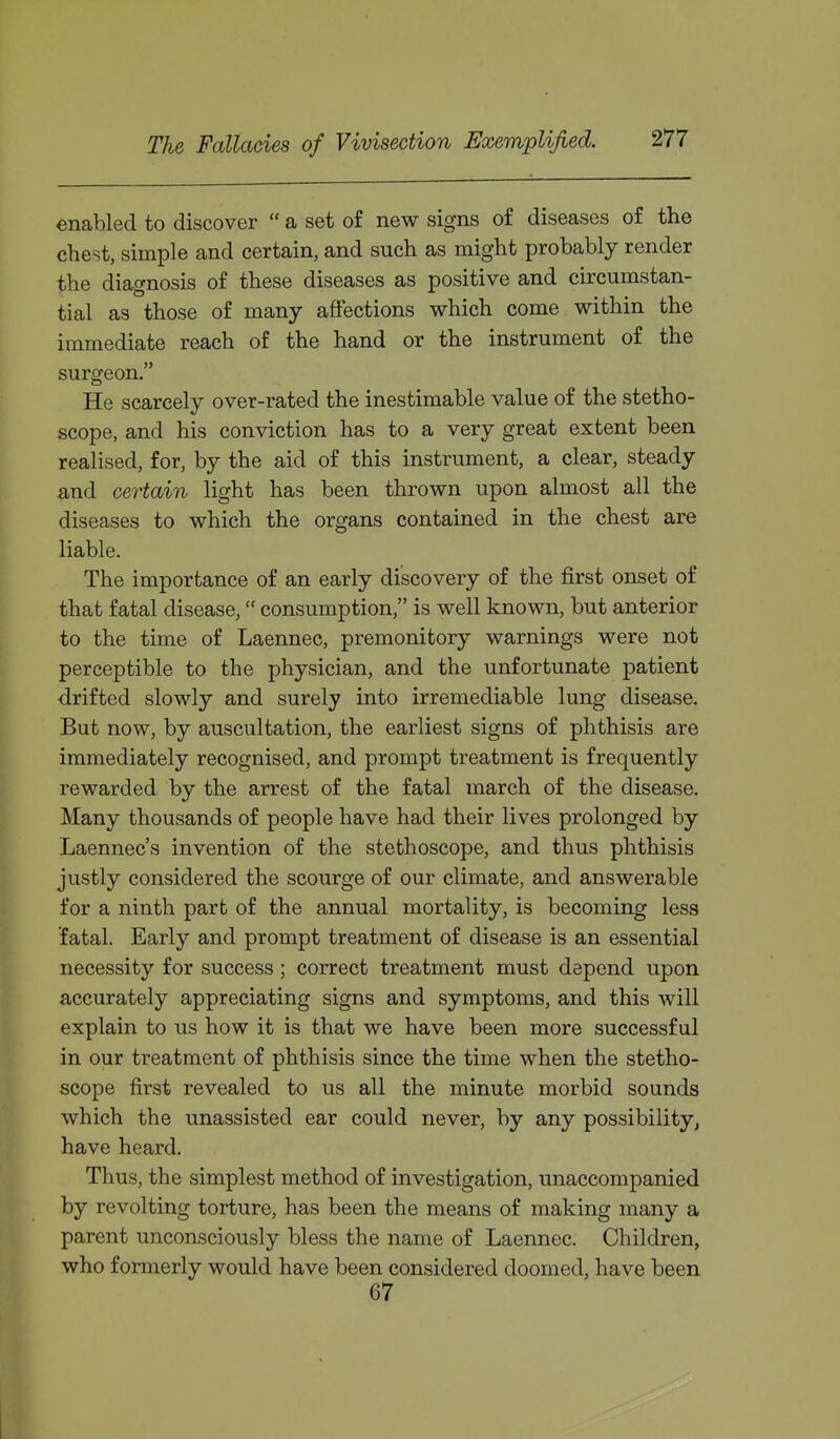 enabled to discover  a set o£ new signs of diseases of the chest, simple and certain, and such as might probably render the diagnosis of these diseases as positive and circumstan- tial as those of many affections which come within the immediate reach of the hand or the instrument of the surgeon. He scarcely over-rated the inestimable value of the stetho- scope, and his conviction has to a very great extent been realised, for, by the aid of this instrument, a clear, steady and certain light has been thrown upon almost all the diseases to which the organs contained in the chest are liable. The importance of an early discovery of the first onset of that fatal disease, consumption, is well known, but anterior to the time of Laennec, premonitory warnings were not perceptible to the physician, and the unfortunate patient drifted slowly and surely into irremediable lung disease. But now, by auscultation, the earliest signs of phthisis are immediately recognised, and prompt treatment is frequently rewarded by the arrest of the fatal march of the disease. Many thousands of people have had their lives prolonged by Laennec's invention of the stethoscope, and thus phthisis justly considered the scourge of our climate, and answerable for a ninth part of the annual mortality, is becoming less fatal. Early and prompt treatment of disease is an essential necessity for success; correct treatment must depend upon accurately appreciating signs and symptoms, and this will explain to us how it is that we have been more successful in our treatment of phthisis since the time when the stetho- scope first revealed to us all the minute morbid sounds which the unassisted ear could never, by any possibility, have heard. Thus, the simplest method of investigation, unaccompanied by revolting torture, has been the means of making many a parent unconsciously bless the name of Laennec. Children, who formerly would have been considered doomed, have been 67