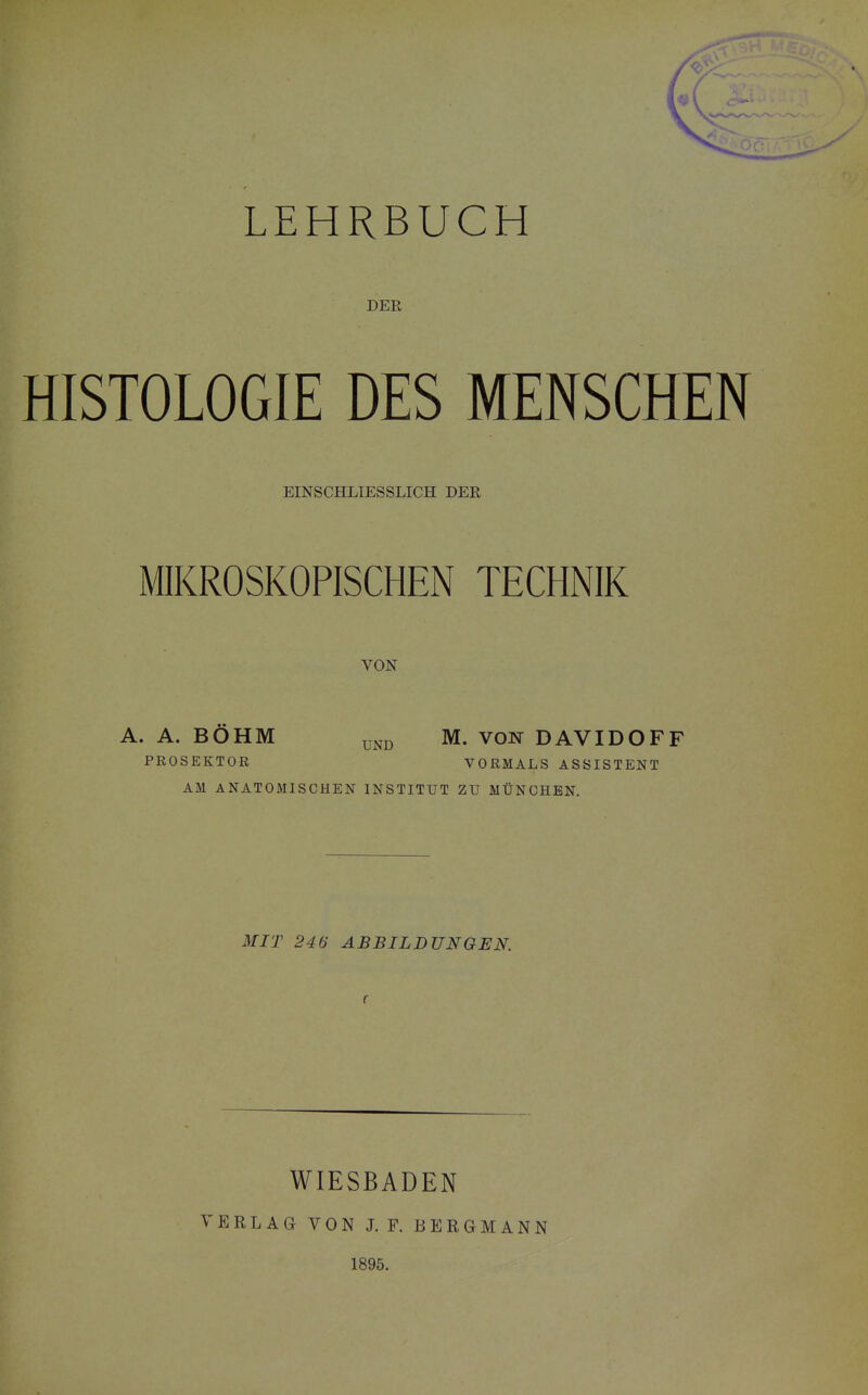 DER HISTOLOGIE DES MENSCHEN EINSCHLIESSLICH DER MIKROSKOPISCHEN TECHNIK VON A. A. BÖHM PROSEKTOR AM ANATOMISCHEN MIT 246 ABBILDUNGEN. UND M. VON DAVIDOFF VORMALS ASSISTENT INSTITUT ZU MÜNCHEN. WIESBADEN VERLAG VON J. F. BERGMANN 1895.