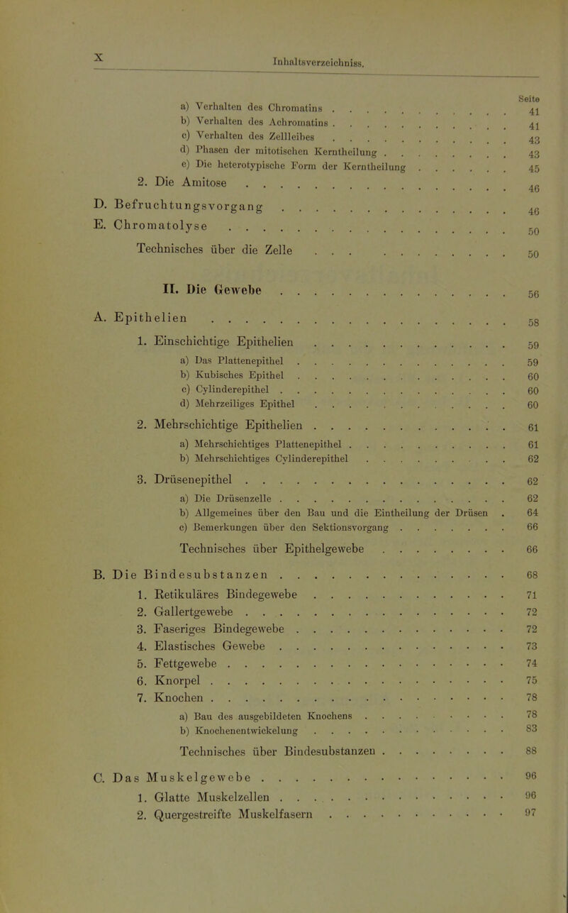 a) Verhalten des Chromatins 4^ b) Verhalten des Achromatins 4j c) Verhalten des Zellleihes 43 d) Phasen der mitotischen Kerntheilung 43 e) Die heterotypische Form der Kerntheilung 45 2. Die Amitose ... ,n 4b D. Befruchtungsvorgang 4g E. Chromatolyse Technisches über die Zelle ... 50 II. Die Gewebe 56 A. Epithelien 5g 1. Einschichtige Epithelien 59 a) Das Plattenepithel 59 b) Kubisches Epithel 60 c) Cylinderepithel 60 d) Mehrzelliges Epithel 60 2. Mehrschichtige Epithelien . 61 a) Mehrschichtiges Plattenepithel 61 b) Mehrschichtiges Cylinderepithel 62 3. Drüsenepithel 62 a) Die Drüsenzelle 62 b) Allgemeines über den Bau und die Eintheilung der Drüsen . 64 c) Bemerkungen über den Sektionsvorgang 66 Technisches über Epithelgewebe 66 B. DieBindesubstanzen 68 1. Retikuläres Bindegewebe 71 2. Gailertgewebe 72 3. Faseriges Bindegewebe 72 4. Elastisches Gewebe 73 5. Fettgewebe 74 6. Knorpel 75 7. Knochen 78 a) Bau des ausgebildeten Knochens 78 b) Knochenentwickelung 83 Technisches über Bindcsubstanzeu 88 C. Das Muskelgewebe 96 1. Glatte Muskelzellen 'J6 2. Quergestreifte Muskelfasern 97