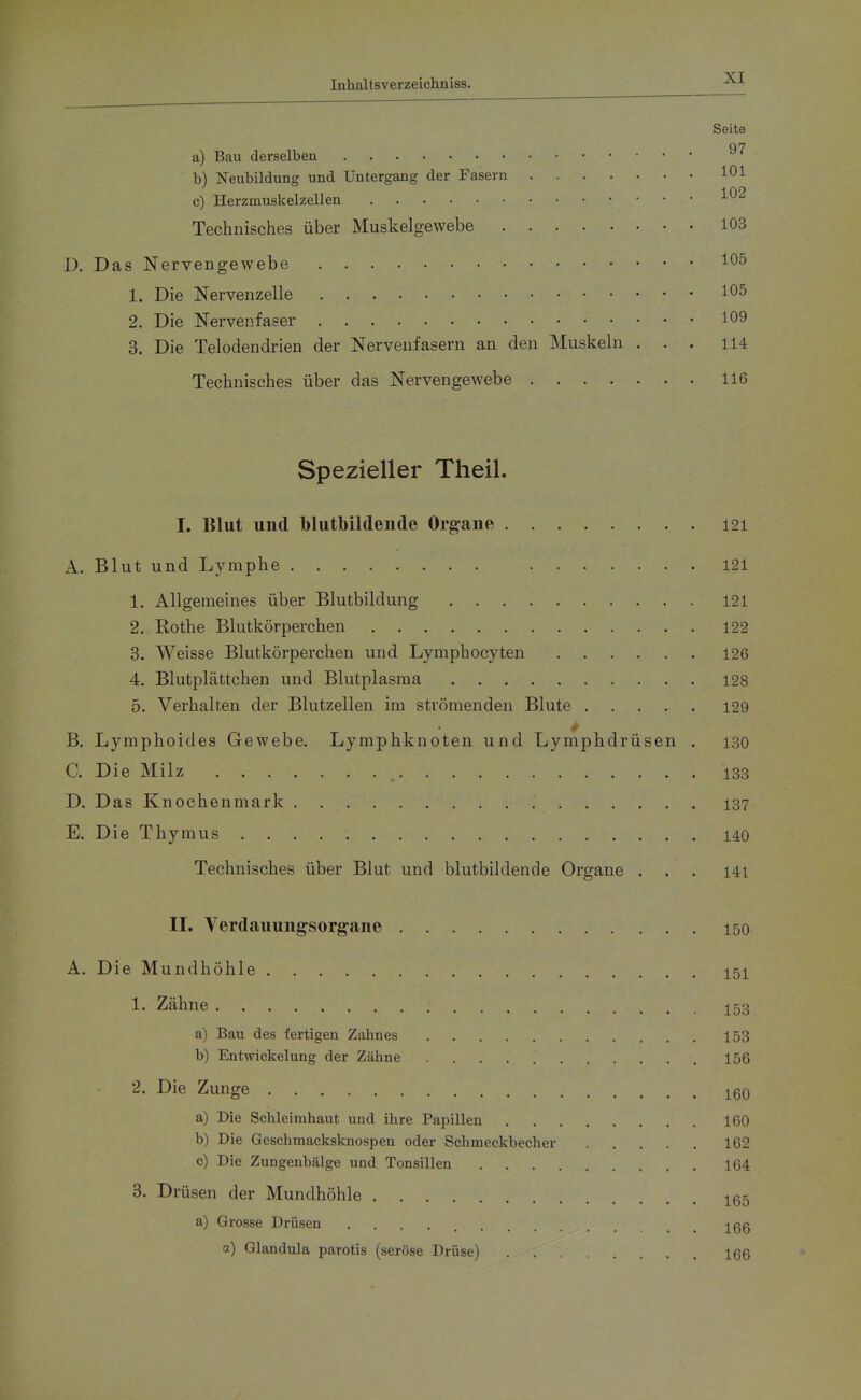 Seite a) Bau derselben b) Neubildung und Untergang der Fasern 101 c) Herzmuskelzellen Technisches über Muskelgewebe 103 1). Das Nervengewebe 105 1. Die Nervenzelle 105 2. Die Nervenfaser 109 3. Die Telodendrien der Nervenfasern an den Muskeln ... 114 Technisches über das Nervengewebe 116 Spezieller Theil. I. Blut und blutbildende Organe 121 A. Blut und Lymphe 121 1. Allgemeines über Blutbildung 121 2. Rothe Blutkörperchen 122 3. Weisse Blutkörperchen und Lymphocyten 126 4. Blutplättchen und Blutplasma 128 5. Verhalten der Blutzellen im strömenden Blute 129 B. Lymphoides Gewebe, Lymphknoten und Lymphdrüsen . 130 C. Die Milz 133 D. Das Knochenmark 137 E. Die Thymus 140 Technisches über Blut und blutbildende Organe ... I4i IL Verdauung-sorgane 150 A. Die Mundhöhle 151 1. Zähne 153 a) Bau des fertigen Zahnes 153 b) Entwickelung der Zähne 156 2. Die Zunge 160 a) Die Schleimhaut und ihre Papillen 160 b) Die Geschmacksknospen oder Schmeckbecher 162 c) Die Zungenbälge und Tonsillen 164 3. Drüsen der Mundhöhle 165 a) Grosse Drüsen 166 a) Glandula parotis (seröse Drüse) 166