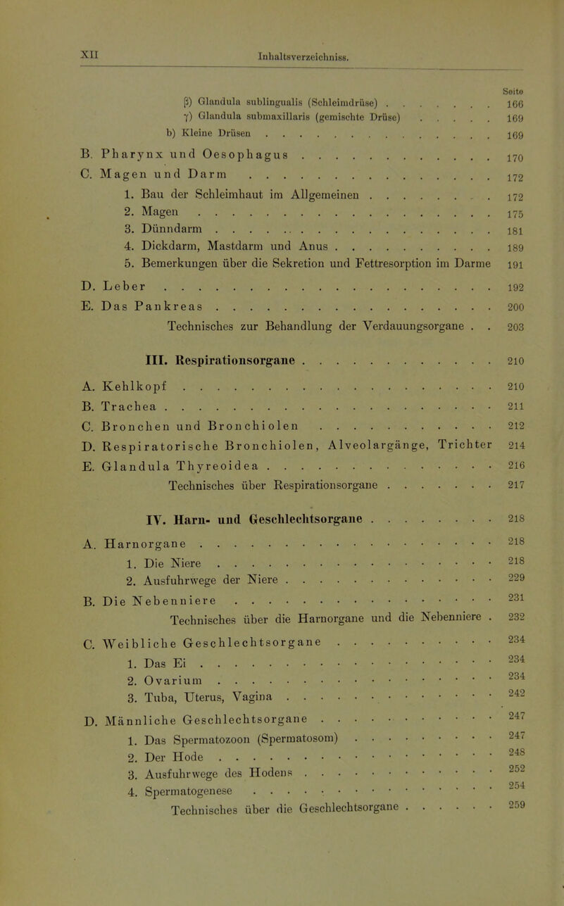 Seite ß) Glandula subungualis (Schleimdrüse) 1C6 Y) Glandula submaxillaris (gemischte Drüse) 169 b) Kleine Drüsen 169 B. Pharynx und Oesophagus 170 C. Magen und Darm 172 1. Bau der Schleimhaut im Allgemeinen 172 2. Magen 175 3. Dünndarm I8I 4. Dickdarm, Mastdarm und Anus 189 5. Bemerkungen über die Sekretion und Fettresorption im Darme 191 D. Leber 192 E. DasPankreas 200 Technisches zur Behandlung der Verdauungsorgane . . 203 III. Respiratiousorgane 210 A. Kehlkopf 210 B. Trachea 211 C. Bronchen und Bronchiolen 212 D. Respiratorische Bronchiolen, Alveolargänge, Trichter 214 E. Glandula Thyreoidea 216 Technisches über Respirationsorgane 217 IV. Harn- und Geschlechtsorgane 218 A. Harnorgane 218 1. Die Niere 218 2. Ausfuhrwege der Niere 229 B. Die Nebenniere 231 Technisches über die Harnorgane und die Nebenniere . 232 C. Weibliche Geschlechtsorgane 234 1. Das Ei 234 2. Ovarium 3. Tuba, Uterus, Vagina 242 D. Männliche Geschlechtsorgane 247 1. Das Spermatozoon (Spermatosom) 247 2. Der Hode ^48 3. Ausfuhrwege des Hodens 252 954. 4. Spermatogenese . . . . • Technisches über die Geschlechtsorgane 259