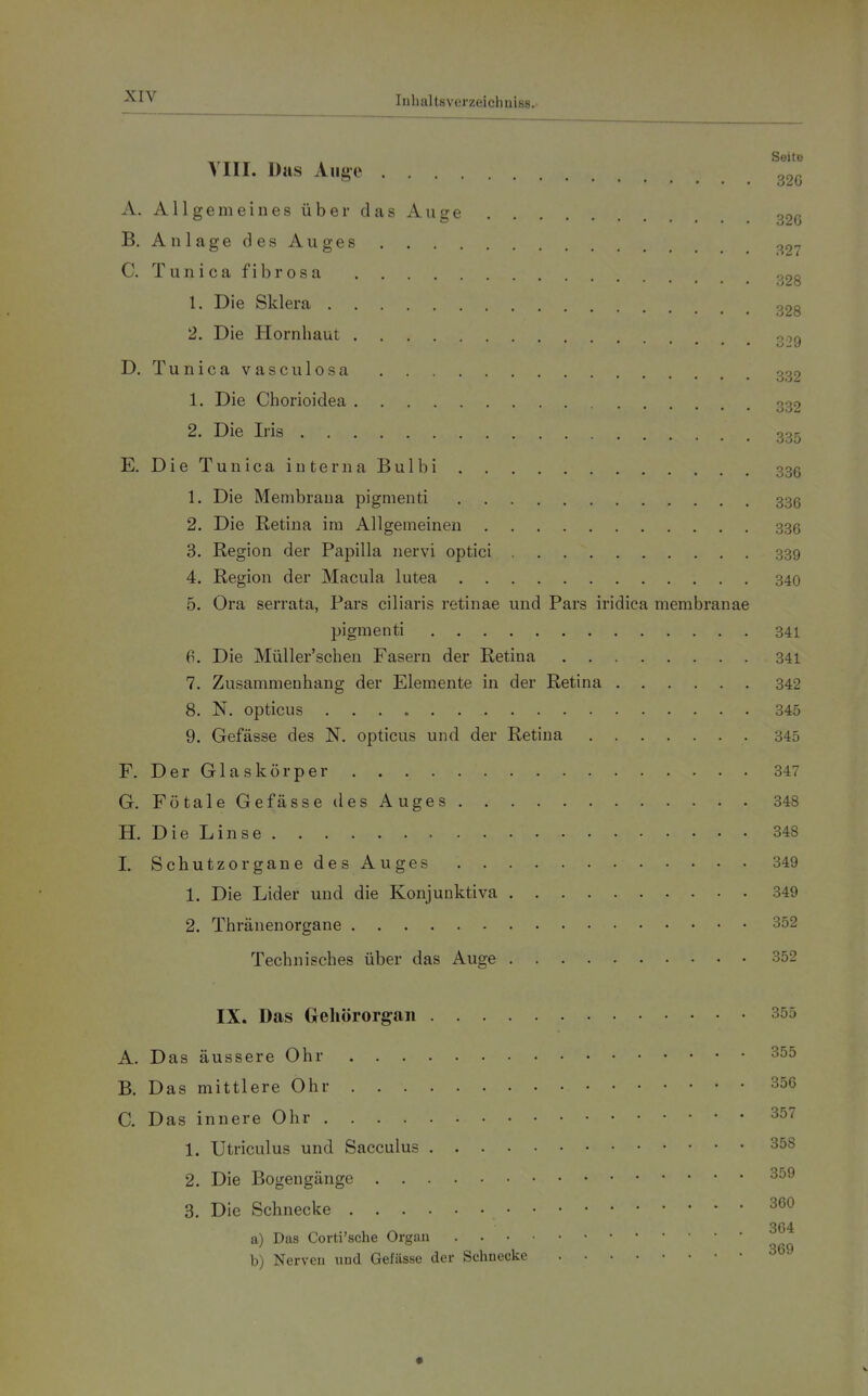 Seite Till. Das Aug-e 220 A. Allgemeines über das Auge ogß B. A n 1 age d es Au ges ,,97 C. Tunica fibrösa p^28 1. Die Sklera o28 2. Die Hornhaut 3,9 D. Tunicavasculosa 339 1. Die Chorioidea 332 2. Die Iris . 00^ E. Die Tun ica interna Bulbi 336 1. Die Membrana pigmenti 336 2. Die Retina im Allgemeinen 336 3. Region der Papilla nervi optici 339 4. Region der Macula lutea 340 5. Ora serrata, Pars ciliaris retinae und Pars iridica membranae pigmenti 341 6. Die Müller'schen Fasern der Retina 341 7. Zusammenhang der Elemente in der Retina 342 8. N. opticus 345 9. Gefässe des N. opticus und der Retina 345 F. Der Glaskörper 347 G. FötaleGe fasse ilesAuges 348 H. Die Linse 348 I. Schutze rganedesAuges 349 1. Die Lider und die Konjunktiva 349 2. Thränenorgane 352 Technisches über das Auge 352 IX. Das Gehörorgan 355 A. Das äussere Ohr 355 B. Das mittlere Ohr 356 C. Das innere Ohr 357 1. Utriculus und Sacculus 358 2. Die Bogengänge 3o9 3. Die Schnecke 3G0 364 a) Das Corti'sche Orgau