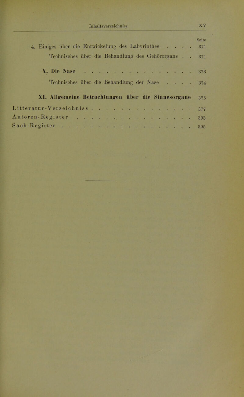 Seite 4. Einiges über die Entwickelung des Labyrinthes .... 371 Technisches über die Behandlung des Gehörorgans . . 371 X. Die Nase 373 Technisches über die Behandlung der Nase .... 374 XI. Allgemeine Betraclilungen über die Sinnesorgane 375 Litteratur-Verzeichniss 377 Autoren-Register 393 Sach-Register 395