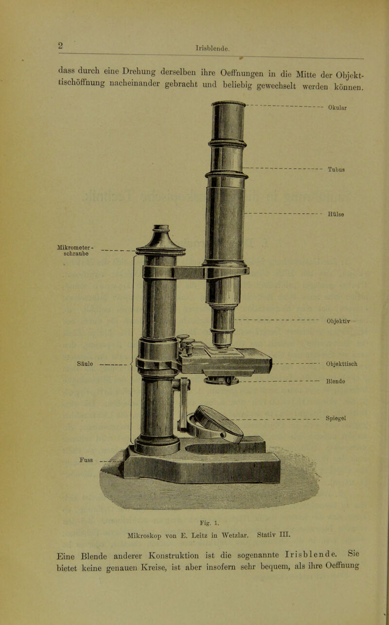 1 I '{ i Irisblende. ■ dass durch eine Drehung derselben ihre OefFnungen in die Mitte der Objekt- tischöffnung nacheinander gebracht und beliebig gewechselt werden können. Fig. 1. Mikroskop von E. Leitz in Wetzlar. Stativ III. Eine Blende anderer Konstruktion ist die sogenannte Irisblende. Sie bietet keine genauen Kreise, ist aber insofern sehr bequem, als ilire Oeffnung