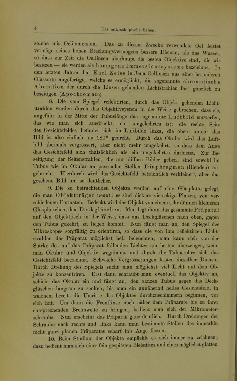 Das mikroskopische Sehen. solche mit Oelimmersion. Das zu diesem Zwecke verwendete Oel leistet vermöge seines hohen Brechungsvermögens bessere Dienste, als das Wasser, so dass zur Zeit die Oellinsen überhaupt die besten Objektive sind, die wir besitzen— sie werden als homogene Immersionssysteme bezeichnet. In den letzten Jahren hat Karl Zeiss in Jena Oellinsen aus einer besonderen Glassorte angefertigt, welche es ermöglicht, die sogenannte chromatische Aberation der durch die Linsen gehenden Lichtstrahlen fast gänzlich zu beseitigen (Ap ochrom ate). 8. Die vom Spiegel reflektirten, durch das Objekt gehenden Licht- strahlen werden durch das Objektivsystem in der Weise gebrochen, dass sie, ungefähr in der Mitte der Tubuslänge das sogenannte Luftbild entwerfen, das wie man sich ausdrückt, ein umgekehrtes ist: die rechte Seite des Gesichtsfeldes befindet sich im Luftbilde links, die obere unten; das Bild ist also einfach um 180^ gedreht. Durch das Okular wird das Luft- bild abermals vergrössert, aber nicht mehr umgekehrt, so dass dem Auge das Gesichtsfeld sich thatsächlich als ein umgekehrtes darbietet. Zur Be- seitigung der Seitenstrahlen, die nur diffuse Bilder geben, sind sowohl im Tubus wie im Okular an passenden Stellen Diaphragmen (Blenden) an- gebracht. Hierdurch wird das Gesichtsfeld beträchtlich verkleinert, aber das gesehene Bild um so deutlicher. 9. Die zu betrachtenden Objekte werden auf eine Glasplatte gelegt, die man Objektträger nennt: es sind dickere viereckige Platten, von ver- schiedenen Formaten. Bedeckt wird das Objekt von einem sehr dünnen kleineren Glasplättchen, dem Deckgläschen. Man legt dann das gesammte Präparat auf den Objekttisch in der Weise, dass das Deckgläschen nach oben, gegen den Tubus gekehrt, zu liegen kommt. Nun fängt man an, den Spiegel des Mikroskopes sorgfältig zu orientiren, so dass die von ihm reflektirten Licht- strahlen das Präparat möglichst hell beleuchten; man kann sich von der Stärke des auf das Präparat fallenden Lichtes am besten überzeugen, wenn man Okular und Objektiv wegnimmt und durch die Tubusröhre sich das Gesichtsfeld betrachtet. Schwache Vergrösserungen leisten dieselben Dienste. Durch Drehung des Spiegels sucht man möglichst viel Licht auf dem Ob- jekte zu konzentriren. Erst dann schraubt man eventuell das Objektiv an, schiebt das Okular ein und fängt an, den ganzen Tubus gegen das Deck- gläschen langsam zu senken, bis man ein annähernd helles Gesichtsfeld, in welchem bereits die Umrisse des Objektes durchzuschimmern beginnen, vor sich hat. Um dann die Frontlinse noch näher dem Präparate bis zu ihrer entsprechenden Brennweite zu bringen, bedient man sich der Mikrometer- schraube, Nun erscheint das Präparat ganz deutlich. Durch Drehungen der Schraube nach rechts und links kann man bestimmte Stellen des immerhin nicht ganz planen Präparates scharf in's Auge fassen. 10. Beim Studium der Objekte empfiehlt es sich immer zu zeichnen; dazu bedient man sich eines fein gespitzten Bleistiftes und eines möglichst glatten