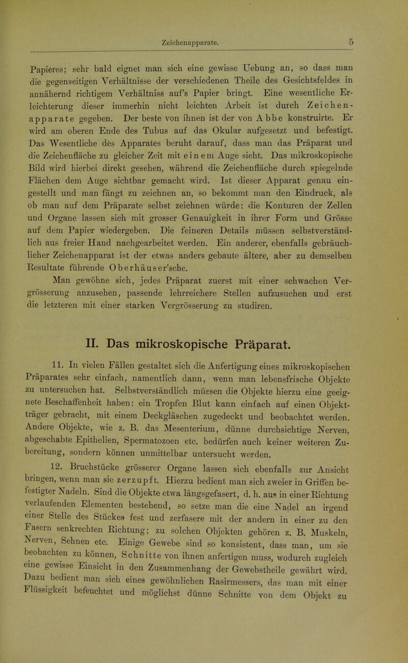 Zeichenapparate. Papieres; sehr bald eignet man sich eine gewisse Uebung an, so dass mau die gegenseitigen Verhältnisse der verschiedenen Theile des Gesichtsfeldes in annähernd richtigem Verhältniss auf's Papier bringt. Eine wesentliche Er- leichterung dieser immerhin nicht leichten Arbeit ist durch Zeichen- apparate gegeben. Der beste von ihnen ist der von Abbe konstruirte. Er wird am oberen Ende des Tubus auf das Okular aufgesetzt und befestigt. Das Wesentliche dös Apparates beruht darauf, dass man das Präparat und die Zeichenfläche zu gleicher Zeit mit einem Auge sieht. Das mikroskopische Bild wird hierbei direkt gesehen, während die Zeichenfläche durch spiegelnde Flächen dem Auge sichtbar gemacht wird. Ist dieser Apparat genau ein- gestellt und man fängt zu zeichnen an, so bekommt man den Eindruck, als ob man auf dem Präparate selbst zeichnen würde: die Konturen der Zellen und Organe lassen sich mit grosser Genauigkeit in ihrer Form und Grösse auf dem Papier wiedergeben. Die feineren Details müssen selbstverständ- lich aus freier Hand nachgearbeitet werden. Ein anderer, ebenfalls gebräuch- licher Zeichenapparat ist der etwas anders gebaute ältere, aber zu demselben Eesultate führende Oberhäuser'sche. Man gewöhne sich, jedes Präparat zuerst mit einer schwachen Ver- grösserung anzusehen, passende lehrreichere Stelleu aufzusuchen und erst die letzteren mit einer starken Vergrösserung zu studiren. II. Das mikroskopische Präparat. 11. In vielen Fällen gestaltet sich die Anfertigung eines mikroskopischen Präparates sehr einfach, namentlich dann, wenn man lebensfrische Objekte zu untersuchen hat. Selbstverständlich müssen die Objekte hierzu eine geeig- nete Beschaflenheit haben: ein Tropfen Blut kann einfach auf einen Objekt- träger gebracht, mit einem Deckgläschen zugedeckt und beobachtet werden. Andere Objekte, wie z. B. das Mesenterium, dünne durchsichtige Nerven, abgeschabte Epithelien, Spermatozoen etc. bedürfen auch keiner weiteren Zu- bereitung, sondern können unmittelbar untersucht werden. 12. Bruchstücke grösserer Organe lassen sich ebenfalls zur Ansicht bringen, wenn man sie zerzupf t. Hierzu bedient man sich zweier in Grifl^en be- festigter Nadeln. Sind die Objekte etwa längsgefasert, d. h. aus in einer Richtung verlaufenden Elementen bestehend, so setze man die eine Nadel an irgend emer Stelle des Stückes fest und zerfasere mit der andern in einer zu den Fasern senkrechten Richtung; zu solchen Objekten gehören z. B. Muskeln, Nerven, Sehneu etc. Einige Gewebe sind so konsistent, dass man, um sie beobachten zu können, Schnitte von ihnen anfertigen muss, wodurch zugleich eine gewisse Einsicht in den Zusammenhang der Gewebstheile gewährt wird. Dazu bedient man sich eines gewöhnlichen Rasirmessers, das man mit einer Flüssigkeit befeuchtet und möglichst dünne Schnitte von dem Objekt zu