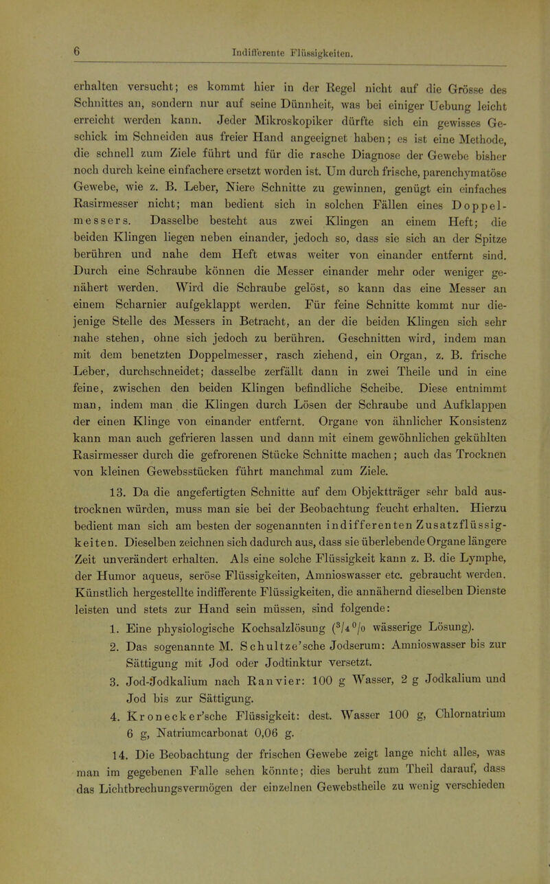 Indifferente Flüssigkeiten. erhalten versucht; es kommt hier in der Regel nicht auf die Grösse des Schnittes an, sondern nur auf seine Dünnheit, was bei einiger Uebung leicht erreicht werden kann. Jeder Mikroskopiker dürfte sich ein gewisses Ge- schick im Schneiden aus freier Hand angeeignet haben; es ist eine Methode, die schnell zum Ziele führt und für die rasche Diagnose der Gewebe bisher noch durch keine einfachere ersetzt worden ist. Um durch frische, parenchymatöse Gewebe, wie z. B. Leber, Niere Schnitte zu gewinnen, genügt ein einfaches Rasirmesser nicht; man bedient sich in solchen Fällen eines Doppel- messers. Dasselbe besteht aus zwei Klingen an einem Heft; die beiden Klingen liegen neben einander, jedoch so, dass sie sich an der Spitze berühren und nahe dem Heft etwas weiter von einander entfernt sind. Durch eine Schraube können die Messer einander mehr oder weniger ge- nähert werden. Wird die Schraube gelöst, so kann das eine Messer an einem Scharnier aufgeklappt werden. Für feine Schnitte kommt nur die- jenige Stelle des Messers in Betracht, an der die beiden Klingen sich sehr nahe stehen, ohne sich jedoch zu berühren. Geschnitten wird, indem man mit dem benetzten Doppelmesser, rasch ziehend, ein Organ, z. B. frische Leber, durchschneidet; dasselbe zerfällt dann in zwei Theile und in eine feine, zwischen den beiden Klingen befindliche Scheibe. Diese entnimmt man, indem man die Klingen durch Lösen der Schraube und Aufklappen der einen Klinge von einander entfernt. Organe von ähnlicher Konsistenz kann man auch gefrieren lassen und dann mit einem gewöhnlichen gekühlten Rasirmesser durch die gefrorenen Stücke Schnitte machen; auch das Trocknen von kleinen Gewebsstücken führt manchmal zum Ziele. 13. Da die angefertigten Schnitte auf dem Objektträger sehr bald aus- trocknen würden, muss man sie bei der Beobachtung feucht erhalten. Hierzu bedient man sich am besten der sogenannten indifferenten Zusatzflüssig- keiten. Dieselben zeichnen sich dadurch aus, dass sie überlebende Organe längere Zeit unverändert erhalten. Als eine solche Flüssigkeit kann z. B. die Lymphe, der Humor aqueus, seröse Flüssigkeiten, Amnioswasser etc. gebraucht werden. Künstlich hergestellte indifferente Flüssigkeiten, die annähernd dieselben Dienste leisten und stets zur Hand sein müssen, sind folgende: 1. Eine physiologische Kochsalzlösung (^/4°/o wässerige Lösung). 2. Das sogenannte M. Schnitze'sehe Jodserum: Amnioswasser bis zur Sättigung mit Jod oder Jodtinktur versetzt. 3. Jod-Jodkalium nach Ranvier: 100 g Wasser, 2 g Jodkalium und Jod bis zur Sättigung. 4. Kronecker'sche Flüssigkeit: dest. Wasser 100 g, Chloruatrium 6 g, Natriumcarbonat 0,06 g. 14. Die Beobachtung der frischen Gewebe zeigt lange nicht alles, was man im gegebenen Falle sehen könnte; dies beruht zum Theil darauf, dass das Lichtbrechungsvermögen der einzelnen Gewebstheile zu wenig verschieden
