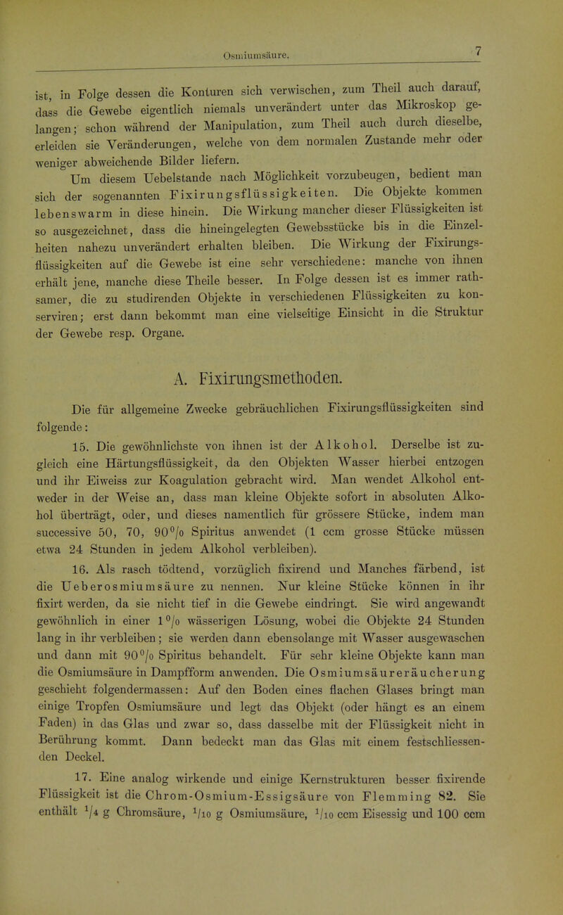 Osniiumsäure. ist, in Folge dessen die Konturen sich verwischen, zum Theil auch darauf, dass die Gewebe eigentlich niemals unverändert unter das Mikroskop ge- langen; schon während der Manipulation, zum Theil auch durch dieselbe, erleiden sie Veränderungen, welche von dem normalen Zustande mehr oder weniger abweichende Bilder liefern. Um diesem Uebelstande nach Möglichkeit vorzubeugen, bedient man sich der sogenannten Fixirungsflüssigkeiten. Die Objekte kommen lebenswarm in diese hinein. Die Wirkung mancher dieser Flüssigkeiten ist so ausgezeichnet, dass die hineingelegten Gewebsstücke bis in die Einzel- heiten nahezu unverändert erhalten bleiben. Die Wirkung der Fixirungs- flüssigkeiten auf die Gewebe ist eine sehr verschiedene: manche von ihnen erhält jene, manche diese Theile besser. In Folge dessen ist es immer rath- samer, die zu studirenden Objekte in verschiedenen Flüssigkeiten zu kon- serviren; erst dann bekommt man eine vielseitige Einsicht in die Struktur der Gewebe resp. Organe. A. Fixirungsmetlioden. Die für allgemeine Zwecke gebräuchlichen Fixirungsflüssigkeiten sind folgende: 15. Die gewöhnlichste von ihnen ist der Alkohol. Derselbe ist zu- gleich eine Härtungsflüssigkeit, da den Objekten Wasser hierbei entzogen und ihr Eiweiss zur Koagulation gebracht wird. Man wendet Alkohol ent- weder in der Weise an, dass man kleine Objekte sofort in absoluten Alko- hol überträgt, oder, und dieses namentlich für grössere Stücke, indem man successive 50, 70, 90°/o Spiritus anwendet (1 ccm grosse Stücke müssen etwa 24 Stunden in jedem Alkohol verbleiben). 16. Als rasch tödtend, vorzüglich fixirend und Manches färbend, ist die Ueberosmiumsäure zu nennen. Nur kleine Stücke können in ihr fixirt werden, da sie nicht tief in die Gewebe eindringt. Sie wird angewandt gewöhnlich in einer 1 ^/o wässerigen Lösung, wobei die Objekte 24 Stunden lang in ihr verbleiben ; sie werden dann ebensolange mit Wasser ausgewaschen und dann mit 90°/o Spiritus behandelt. Für sehr kleine Objekte kann man die Osmiumsäure in Dampfform anwenden. Die Osmiumsäureräucherung geschieht folgendermassen: Auf den Boden eines flachen Glases bringt man einige Tropfen Osmiumsäure und legt das Objekt (oder hängt es an einem Faden) in das Glas und zwar so, dass dasselbe mit der Flüssigkeit nicht in Berührung kommt. Dann bedeckt man das Glas mit einem festschliessen- den Deckel. 17. Eine analog wirkende und einige Kernstrukturen besser fixirende Flüssigkeit ist die Chrom-Osmium-Essigsäure von Flemming 82. Sie enthält ^ji g Chromsäure, ^/lo g Osmiumsäure, ^/lo ccm Eisessig und 100 ccm