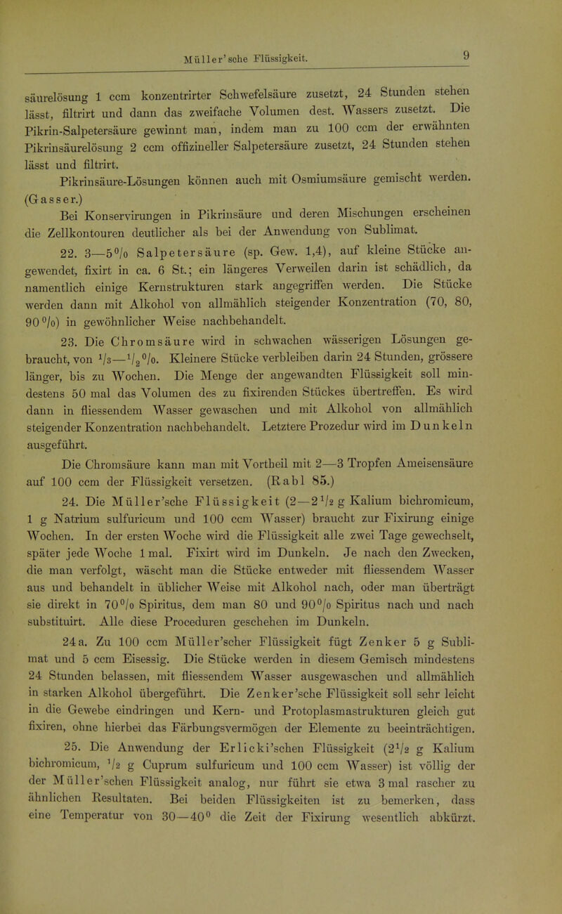 Müller' sehe Flüssigkeit. Säurelösung 1 ccm konzentrirter Schwefelsäure zusetzt, 24 Stunden stehen lässt, filtrirt und dann das zweifache Volumen dest. Wassers zusetzt. Die Pikrin-Salpetersäure gewinnt man, indem man zu 100 ccm der erwähnten Pikrinsäurelösung 2 ccm offizineller Salpetersäure zusetzt, 24 Stunden stehen lässt und filtrirt. Pikrinsäure-Lösungen können auch mit Osmiumsäure gemischt werden. (G a s s e r.) Bei Konservirungen in Pikrinsäure und deren Mischungen erscheinen die Zellkontouren deutlicher als bei der Anwendung von Sublimat. 22. S—b^lo Salpetersäure (sp. Gew. 1,4), auf kleine Stücke au- gewendet, fixirt in ca. 6 St.; ein längeres Verweilen darin ist schädlich, da namentlich einige Kerustrukturen stark angegrifien werden. Die Stücke werden dann mit Alkohol von allmählich steigender Konzentration (70, 80, 90°/o) in gewöhnlicher Weise nachbehandelt. 23. Die Chromsäure wird in schwachen wässerigen Lösungen ge- braucht, von Vs—V2°/o. Kleinere Stücke verbleiben darin 24 Stunden, grössere länger, bis zu Wochen. Die Menge der angewandten Flüssigkeit soll min- destens 50 mal das Volumen des zu fixirenden Stückes übertreffen. Es wird dann in fliessendem Wasser gewaschen und mit Alkohol von allmählich steigender Konzentration nachbehandelt. Letztere Prozedur wird im Dunkeln ausgeführt. Die Chromsäure kann man mit Vortheil mit 2—3 Tropfen Ameisensäure auf 100 ccm der Flüssigkeit versetzen, (Rabl 85.) 24. Die Müller'sche Flüssigkeit (2—2 g Kalium bichromicum, 1 g Natrium sulfuricum und 100 ccm Wasser) braucht zur Fixirung einige Wochen. In der ersten Woche wird die Flüssigkeit alle zwei Tage gewechselt, später jede Woche 1 mal. Fixirt wird im Dunkeln. Je nach den Zwecken, die man verfolgt, wäscht man die Stücke entweder mit fliessendem Wasser aus und behandelt in üblicher Weise mit Alkohol nach, oder man überträgt sie direkt in 70°/o Spiritus, dem man 80 und 90°/o Spiritus nach und nach substituirt. Alle diese Proceduren geschehen im Dunkeln. 24a. Zu 100 ccm Müller'scher Flüssigkeit fügt Zenker 5 g Subli- mat und 5 ccm Eisessig. Die Stücke werden in diesem Gemisch mindestens 24 Stunden belassen, mit fliessendem Wasser ausgewaschen und allmählich in starken Alkohol übergeführt. Die Zenker'sehe Flüssigkeit soll sehr leicht in die Gewebe eindringen und Kern- und Protoplasmastrukturen gleich gut fixiren, ohne hierbei das Färbungsvermögen der Elemente zu beeinträchtigen. 25. Die Anwendung der Erlicki'schen Flüssigkeit (2V2 g Kalium bichromicum, V2 g Cuprum sulfuricum und 100 ccm AVasser) ist völlig der der Müller'schen Flüssigkeit analog, nur führt sie etwa 3 mal rascher zu ähnlichen Resultaten. Bei beiden Flüssigkeiten ist zu bemerken, dass eine Temperatur von 30—40° die Zeit der Fixirung wesentlich abkürzt.