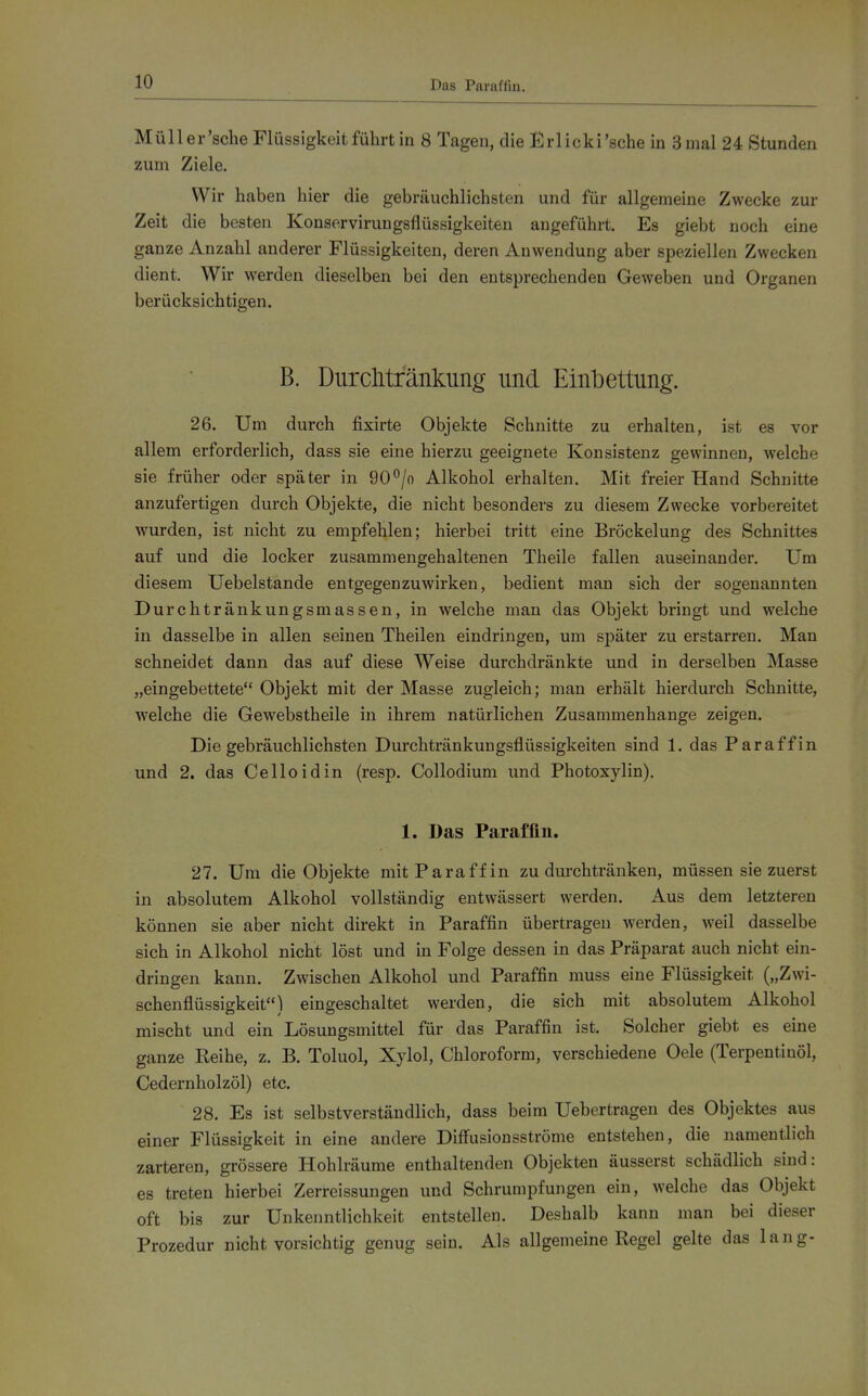 Das Paraffin. Müller'sche Flüssigkeit führt in 8 Tagen, die Krlicki'sche in 3 mal 24 Stunden zum Ziele. Wir haben hier die gebräuchlichsten und für allgemeine Zwecke zur Zeit die besten Konservirungsflüssigkeiten angeführt. Es giebt noch eine ganze Anzahl anderer Flüssigkeiten, deren Auwendung aber speziellen Zwecken dient. Wir werden dieselben bei den entsprechenden Geweben und Organen berücksichtigen. B. Durchtfänkung und Einbettung. 26. Um durch fixirte Objekte Schnitte zu erhalten, ist es vor allem erforderlich, dass sie eine hierzu geeignete Konsistenz gewinnen, welche sie früher oder später in 90^jo Alkohol erhalten. Mit freier Hand Schnitte anzufertigen durch Objekte, die nicht besonders zu diesem Zwecke vorbereitet wurden, ist nicht zu empfehlen; hierbei tritt eine Bröckelung des Schnittes auf und die locker zusammengehaltenen Theile fallen auseinander. Um diesem Uebelstande entgegenzuwirken, bedient man sich der sogenannten Durchtränkungsmassen, in welche man das Objekt bringt und welche in dasselbe in allen seinen Theilen eindringen, um später zu erstarren. Man schneidet dann das auf diese Weise durchdränkte und in derselben Masse „eingebettete Objekt mit der Masse zugleich; man erhält hierdurch Schnitte, welche die Gewebstheile in ihrem natürlichen Zusammenhange zeigen. Die gebräuchlichsten Durchtränkungsflüssigkeiten sind 1. das Paraffin und 2. das Celloidin (resp. Collodium und Photoxylin). 1. Das Paraffin. 27. Um die Objekte mit Paraffin zu durchtränken, müssen sie zuerst in absolutem Alkohol vollständig entwässert werden. Aus dem letzteren können sie aber nicht direkt in Paraffin übertragen werden, weil dasselbe sich in Alkohol nicht löst und in Folge dessen in das Präparat auch nicht ein- dringen kann. Zwischen Alkohol und Paraffin muss eine Flüssigkeit („Zwi- schenflüssigkeit) eingeschaltet werden, die sich mit absolutem Alkohol mischt und ein Lösungsmittel für das Paraffin ist. Solcher giebt es eine ganze Eeihe, z. B. Toluol, Xylol, Chloroform, verschiedene Oele (Terpentinöl, Cedernholzöl) etc. 28. Es ist selbstverständlich, dass beim Uebertragen des Objektes aus einer Flüssigkeit in eine andere Diffusionsströme entstehen, die namentlich zarteren, grössere Hohlräume enthaltenden Objekten äusserst schädlich sind: es treten hierbei Zerreissungen und Schrumpfungen ein, welche das Objekt oft bis zur Unkenntlichkeit entstellen. Deshalb kann man bei dieser Prozedur nicht vorsichtig genug sein. Als allgemeine Regel gelte das lang-