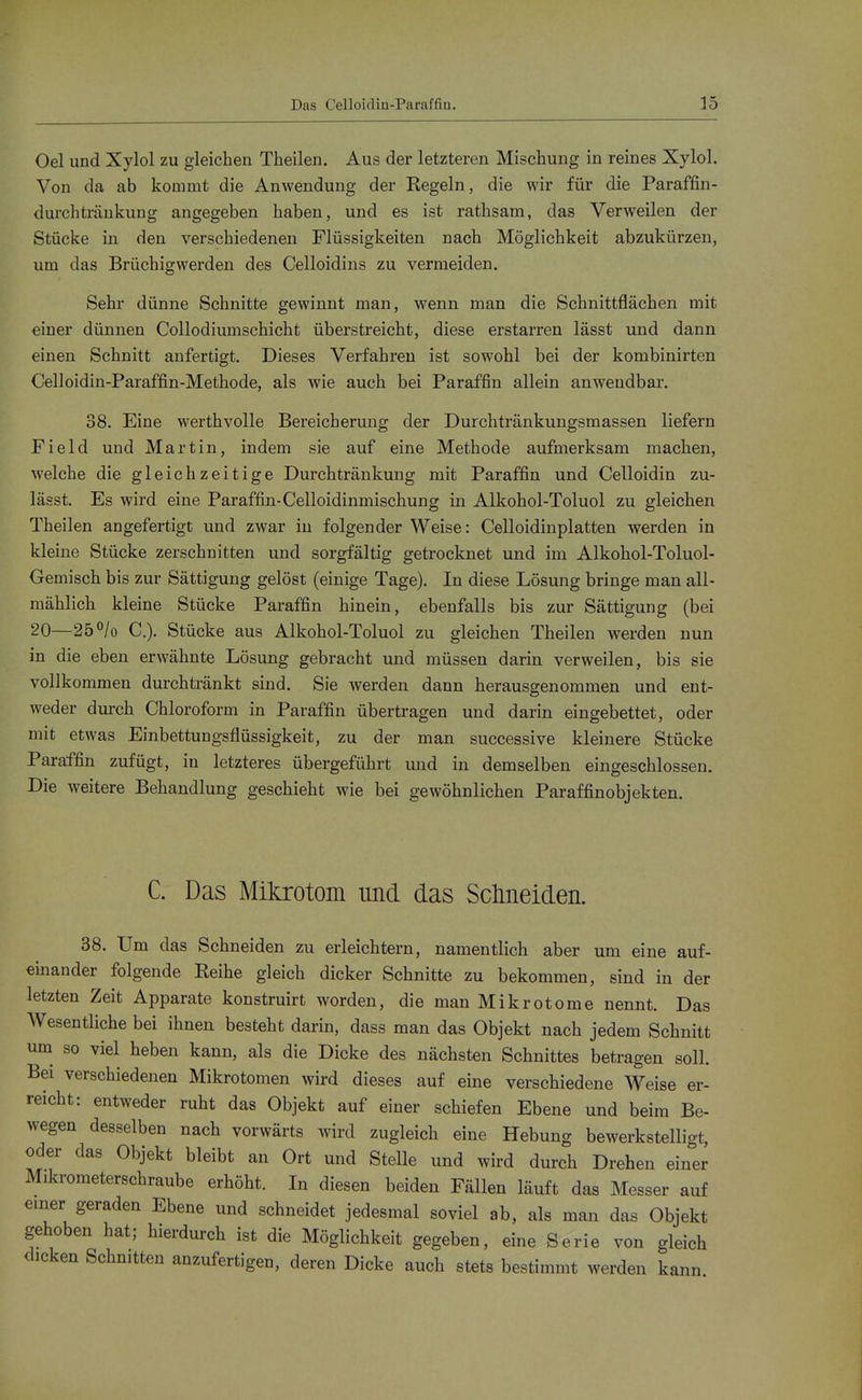Oel und Xylol zu gleichen Theilen. Aus der letzteren Mischung in reines Xylol. Von da ab kommt die Anwendung der Regeln, die wir für die Paraffin- durchträukung angegeben haben, und es ist rathsam, das Verweilen der Stücke in den verschiedenen Flüssigkeiten nach Möglichkeit abzukürzen, um das Brüchigwerden des Celloidins zu vermeiden. Sehr dünne Schnitte gewinnt man, wenn man die Schnittflächen mit einer dünnen Collodiumschicht überstreicht, diese erstarren lässt und dann einen Schnitt anfertigt. Dieses Verfahren ist sowohl bei der kombinirten Celloidin-Paraffin-Methode, als wie auch bei Paraffin allein anwendbar. 38. Eine werthvolle Bereicherung der Durchtränkungsmassen liefern Field und Martin, indem sie auf eine Methode aufmerksam machen, welche die gleichzeitige Durchtränkung mit Paraffin und Celloidin zu- lässt. Es wird eine Paraffin-Celloidinmischung in Alkohol-Toluol zu gleichen Theilen angefertigt und zwar in folgender Weise: Celloidinplatten werden in kleine Stücke zerschnitten und sorgfältig getrocknet und im Alkohol-Toluol- Gemisch bis zur Sättigung gelöst (einige Tage). In diese Lösung bringe man all- mählich kleine Stücke Paraffin hinein, ebenfalls bis zur Sättigung (bei 20—25°/o C). Stücke aus Alkohol-Toluol zu gleichen Theilen werden nun in die eben erwähnte Lösung gebracht und müssen darin verweilen, bis sie vollkommen durchtränkt sind. Sie werden dann herausgenommen und ent- weder durch Chloroform in Paraffin übertragen und darin eingebettet, oder mit etwas Einbettungsflüssigkeit, zu der man successive kleinere Stücke Paraffin zufügt, in letzteres übergeführt und in demselben eingeschlossen. Die weitere Behandlung geschieht wie bei gewöhnlichen Paraffin Objekten. C. Das Mikrotom und das Sclmeiden. 38. Um das Schneiden zu erleichtern, namentlich aber um eine auf- einander folgende Reihe gleich dicker Schnitte zu bekommen, sind in der letzten Zeit Apparate konstruirt worden, die man Mikrotome nennt. Das Wesentliche bei ihnen besteht darin, dass man das Objekt nach jedem Schnitt um^ so viel heben kann, als die Dicke des nächsten Schnittes betragen soll. Bei verschiedenen Mikrotomen wird dieses auf eine verschiedene Weise er- reicht: entweder ruht das Objekt auf einer schiefen Ebene und beim Be- wegen desselben nach vorwärts wird zugleich eine Hebung bewerkstelligt, oder das Objekt bleibt an Ort und Stelle und wird durch Drehen einer Mikrometerschraube erhöht. In diesen beiden Fällen läuft das Messer auf emer geraden Ebene und schneidet jedesmal soviel ab, als man das Objekt gehoben hat; hierdurch ist die Möglichkeit gegeben, eine Serie von gleich dicken Schnitten anzufertigen, deren Dicke auch stets bestimmt werden kann