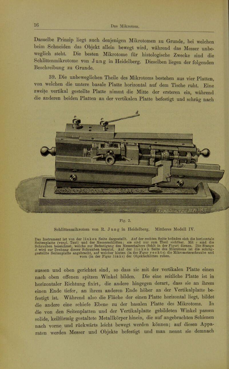 Das Mikrotom. Dasselbe Prinzip liegt auch denjenigen Mikrotomen zu Grunde, bei welchen beim Schneiden das Objekt allein bewegt wird, während das Messer unbe- weglich steht. Die besten Mikrotome für histologische Zwecke sind die Schlittenmikrotome von Jung in Heidelberg. Dieselben liegen der folgenden Beschreibung zu Grunde. 39. Die unbeweglichen Theile des Mikrotoms bestehen aus vier Platten, von welchen die untere basale Platte horizontal auf dem Tische ruht. Eine zweite vertikal gestellte Platte nimmt die Mitte der ersteren ein, während die anderen beiden Platten an der vertikalen Platte befestigt und schräg nach Fig. 2. Schlittenmikrotom von R. Jung in Heidelberg. Mittleres Modell IV. Das Instrument ist von der linken Seite dargestellt. Auf der rechten Seite befinden sich die horizontale Seitenplatte (vergl. Text) und der Messerschlitten; sie sind nur zum Theil sichtbar. Mit c sind die Schrauben bezeichnet, welche zur Befestigung des Messerhalters (fehlt in der Figur) dienen. Die Stange d wird zur Drehung dieser Schrauben benutzt. Auf der linken Seite des Mikrotoms ist die schräg- gestellte Seitenplatte angebracht, auf welcher hinten (in der Figur rechts) die Mikrometerschraube und vorn (in der Figur links) der Objektschlitten ruhen. aussen und oben gerichtet sind, so dass sie mit der vertikalen Platte einen nach oben offenen spitzen Winkel bilden. Die eine seitliche Platte ist in horizontaler Richtung fixht, die andere hingegen derart, dass sie an ihrem einen Ende tiefer, an ihrem anderen Ende höher an der Vertikalplatte be- festigt ist. Während also die Fläche der einen Platte horizontal liegt, bildet die andere eine schiefe Ebene zu der basalen Platte des Mikrotoms. In die von den Seitenplatten und der Vertikalplatte gebildeten Winkel passen solide, keilförmig gestaltete Metallkörper hinein, die auf angebrachten Schienen nach vorne und rückwärts leicht bewegt werden können; auf diesen Appa- raten werden Messer und Objekte befestigt und man nennt sie demnach