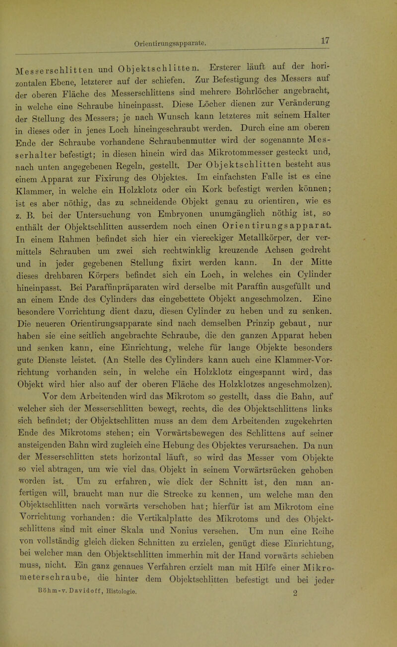 Orientiriingsapparate. Messerschlitten und Objektschlitten. Ersterer läuft auf der hori- zontalen Ebene, letzterer auf der schiefen. Zur Befestigung des Messers auf der oberen Fläche des Messerschlittens sind mehrere Bohrlöcher angebracht, in welche eine Schraube hineinpasst. Diese Löcher dienen zur Veränderung der Stellung des Messers; je nach Wunsch kann letzteres mit seinem Halter in dieses oder in jenes Loch hineingeschraubt werden. Durch eine am oberen Ende der Schraube vorhandene Schraubenmutter wird der sogenannte Mes- serhalter befestigt; in diesen hinein wird das Mikrotommesser gesteckt und, nach unten angegebenen Regeln, gestellt. Der Objektschlitten besteht aus einem Apparat zur Fixirung des Objektes. Im einfachsten Falle ist es eine Klammer, in welche ein Holzklotz oder ein Kork befestigt werden können; ist es aber nöthig, das zu schneidende Objekt genau zu orieutiren, wie es z. B. bei der Untersuchung von Embryonen unumgänglich nöthig ist, so enthält der Objektschlitten ausserdem noch einen Orientirungs apparat. In einem Rahmen befindet sich hier ein viereckiger Metallkörper, der ver- mittels Schrauben um zwei sich rechtwinklig kreuzende Achsen gedreht und in jeder gegebenen Stellung fixirt werden kann. In der Mitte dieses drehbaren Körpers befindet sich ein Loch, in welches ein Cylinder hineinpasst. Bei Paraffinpräparaten wird derselbe mit Paraffin ausgefüllt und an einem Ende des Cylinders das eingebettete Objekt angeschmolzen. Eine besondere Vorrichtung dient dazu, diesen Cylinder zu heben und zu senken. Die neueren Orientirungsapparate sind nach demselben Prinzip gebaut, nur haben sie eine seitlich angebrachte Schraube, die den ganzen Apparat heben und senken kann, eine Einrichtung, welche für lange Objekte besonders gute Dienste leistet. (An Stelle des Cylinders kann auch eine Klammer-Vor- richtung vorhanden sein, in welche ein Holzklotz eingespannt wird, das Objekt wird hier also auf der oberen Fläche des Holzklotzes angeschmolzen). Vor dem Arbeitenden wird das Mikrotom so gestellt, dass die Bahn, auf welcher sich der Messerschlitten bewegt, rechts, die des Objektschlittens links sich befindet; der Objektschlitten muss an dem dem Arbeitenden zugekehrten Ende des Mikrotoms stehen; ein Vorwärtsbewegen des Schlittens auf seiner ansteigenden Bahn wird zugleich eine Hebung des Objektes verursachen. Da nun der Messerschlitten stets horizontal läuft, so wird das Messer vom Objekte so viel abtragen, um wie viel das Objekt in seinem Vorwärtsrücken gehoben worden ist. Um zu erfahren, wie dick der Schnitt ist, den man an- fertigen will, braucht man nur die Strecke zu kennen, um welche man den Objektschlitten nach vorwärts verschoben hat; hierfür ist am Mikrotom eine Vorrichtung vorhanden: die Vertikalplatte des Mikrotoms und des Objekt- schlittens sind mit einer Skala und Nonius versehen. Um nun eine Reihe von vollständig gleich dicken Schnitten zu erzielen, genügt diese Einrichtung, bei welcher man den Objektschlitten immerhin mit der Hand vorwärts schieben muss, nicht. Ein ganz genaues Verfahren erzielt man mit Hilfe einer Mikro- meterschraube, die hinter dem Objektschlitten befestigt und bei jeder Böhm-v. Davidotf, Histologie. o