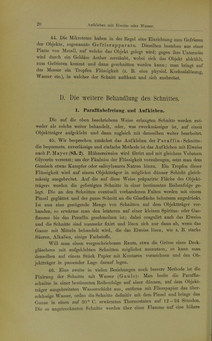 Aufkleben mit Ei weiss oder Wasser. 44. Die Mikrotome haben in der Regel eine Einrichtung zum Gefrieren der Objekte, sogenannte Gefrierapparate. Dieselben bestehen aus einer Platte von Metall, auf welche das Objekt gelegt wird; gegen ihre Unterseite wird durch ein Gebläse Aether zerstäubt, wobei sich das Objekt abkühlt, zum Gefrieren kommt und dann geschnitten werden kann; man bringt auf das Messer ein Tropfen Flüssigkeit (z. B. eine physiol. Kochsalzlösung, Wasser etc.), in welcher der Schnitt auftbaut und sich ausbreitet. D. Die weitere Behandlung des Sctinittes. 1. Parafünl)efreiuiig-und Aufkleben. Die auf die oben beschriebene Weise erlangten Schnitte werden ent- weder als solche weiter behandelt, oder, was zweckmässiger ist, auf einen Objektträger aufgeklebt und dann zugleich mit demselben weiter bearbeitet. 45. Wir besprechen zunächst das Aufkleben der Paraffin - Schnitte: die bequemste, zuverlässige und einfache Methode ist das Aufkleben mit Eiweiss nach P. Mayer (83. 2). Hühnereiweiss wird filtrirt und mit gleichem Volumen Glycerin versetzt; um der Fäulniss der Flüssigkeit vorzubeugen, setzt man dem Gemisch etwas Kampfer oder salicylsaures Natron hinzu. Ein Tropfen dieser Flüssigkeit wird auf einem Objektträger in möglichst dünner Schicht gleich- mässig ausgebreitet. Auf die auf diese Weise präparirte Fläche des Objekt- trägers werden die gefertigten Schnitte in einer bestimmten Reihenfolge ge- legt. Die an den Schnitten eventuell vorhandenen Falten werden mit einem Pinsel geglättet und der ganze Schnitt an die Glasfläche behutsam angedrückt. Ist nun eine genügende Menge von Schnitten auf dem Objektträger vor- handen, so erwärme man den letzteren auf einer kleinen Spiritus- oder Gas- flamme bis das Paraffin geschmolzen ist; dabei coagulirt auch das Eiweiss und die Schnitte sind nunmehr fixirt und lösen sich nur dann ab, wenn das Ganze mit Mitteln behandelt wird, die das Eiweiss lösen, wie z. B. starke Säuren, Alkalien, einige Farbstoffe. Will man einen vorgeschriebenen Raum, etwa die Grösse eines Deck- gläschens mit aufgeklebten Schnitten möglichst ausnutzen, so kann man denselben auf einem Stück Papier mit Konturen vorzeichnen und den Ob- jektträger in passender Lage darauf legen. 46. Eine zweite in vielen Beziehungen noch bessere Methode ist die Fixirung der Schnitte mit Wasser (Gaule): Man breite die Paraffin- schnitte in einer bestimmten Reihenfolge auf einer dünnen, auf dem Objekt- träger ausgebreiteten Wasserschicht aus, entferne mit Fliesspapier das über- schüssige Wasser, ordne die Schnitte definitiv mit dem Pinsel und bringe das Ganze in einen auf 30» C. erwärmten Thermostaten auf 12-24 Stunden. Die so angetrockneten Schnitte werden über einer Flamme auf eine höhere
