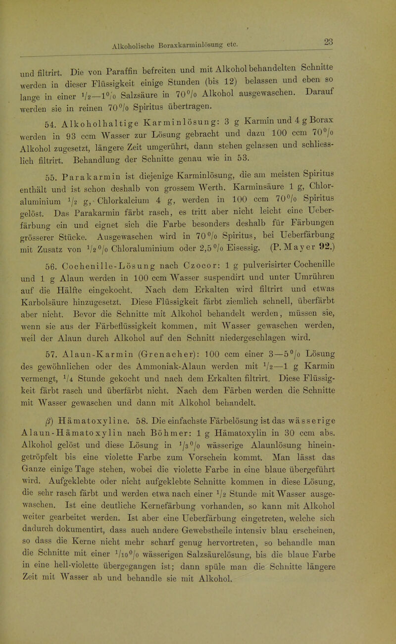 Alkoholische Boraxkarmialösung etc. und filtrirt. Die von Paraffin befreiten und mit Alkohol behandelten Schnitte werden in dieser Flüssigkeit einige Stunden (bis 12) belassen und eben so lange in einer V2—l^/'o Salzsäure in TO^/o Alkohol ausgewaschen. Darauf Averden sie in reinen 70°/o Spiritus übertragen. 54. Alkoholhaltige Kar min 1 ösung: 3 g Karmin und 4 g Borax werden in 93 ccm Wasser zur Lösung gebracht und dazu 100 ccm 70°/o Alkohol zugesetzt, längere Zeit umgerührt, dann stehen gelassen und schliess- lich filtrirt. Behandlung der Schnitte genau wie in 53. 55. Parakarmin ist diejenige Karminlösung, die am meisten Spiritus enthält und ist schon deshalb von grossem Werth. Karminsäure 1 g, Chlor- aluminium g,- Chlorkalcium 4 g, werden in 100 ccm TO^/o Spiritus gelöst. Das Parakarmin färbt rasch, es tritt aber nicht leicht eine Ueber- färbung ein und eignet sich die Farbe besonders deshalb für Färbungen grösserer Stücke. Ausgewaschen wird in 70°/o Spiritus, bei Ueberfärbung mit Zusatz von ^h^jo Chloraluminium oder 2,5°/o Eisessig. (P.Mayer 92.) 56. Cochenille-Lösung nach Czocor: 1 g pulverisirter Cochenille und 1 g Alaun werden in 100 ccm Wasser suspendirt und unter Umrühren auf die Hälfte eingekocht. Nach dem Erkalten wird filtrirt und etwas Karbolsäure hinzugesetzt. Diese Flüssigkeit färbt ziemlich schnell, überfärbt aber nicht. Bevor die Schnitte mit Alkohol behandelt werden, müssen sie, wenn sie aus der Färbeflüssigkeit kommen, mit AVasser gewaschen werden, weil der Alaun durch Alkohol auf den Schnitt niedergeschlagen wird. 57. Alaun-Karmin (Grenacher): 100 ccm einer 3—5°/o Lösung des gewöhnlichen oder des Ammoniak-Alaun werden mit —1 g Karmin vermengt, Stunde gekocht und nach dem Erkalten filtrirt. Diese Flüssig- keit färbt rasch und überfärbt nicht. Nach dem Färben werden die Schnitte mit Wasser gewaschen und dann mit Alkohol behandelt. ß) Hämatoxyline. 58. Die einfachste Färbelösung ist das wässerige Alaun-Hämatoxylin nach Böhmer: 1 g Hämatoxylin in 30 ccm abs. Alkohol gelöst und diese Lösung in '/a^/o wässerige Alaunlösung hinein- getröpfelt bis eine violette Farbe zum Vorschein kommt. Man lässt das Ganze einige Tage stehen, wobei die violette Farbe in eine blaue übergeführt wird. Aufgeklebte oder nicht aufgeklebte Schnitte kommen in diese Lösung, die sehr rasch färbt und werden etwa nach einer Stunde mit Wasser ausge- waschen. Ist eine deutliche Kernefärbung vorhanden, so kann mit Alkohol weiter gearbeitet werden. Ist aber eine Ueberfärbung eingetreten, welche sich dadurch dokumentirt, dass auch andere Gewebstheile intensiv blau erscheinen, so dass die Kerne nicht mehr scharf genug hervortreten, so behandle man die Schnitte mit einer Vio*^/o wässerigen Salzsäurelösung, bis die blaue Farbe in eine hell-violette übergegangen ist; dann spüle man die Schnitte längere Zeit mit Wasser ab und behandle sie mit Alkohol.