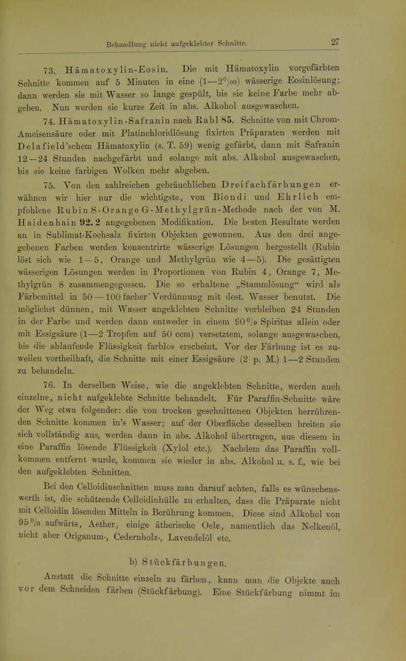 Behandlung nicht aufgeklebter Schnitte. 73. Hämatoxylin-Eosin, Die mit Hcämatoxylin vorgefärbten Schnitte kommen auf 5 Minuten in eine (1—20/oo) wässerige Eosinlösung; dann werden sie mit Wasser so lange gespült, bis sie keine Farbe mehr ab- geben. Nun werden sie kurze Zeit in abs. Alkohol ausgewaschen. 74. Hämatoxylin-Safranin nach Rabl 85. Schnitte von mit Chrom- Ameisensäure oder mit Platiuchloridlösung fixirten Präparaten werden mit Delafield'schem Hämatoxylin (s. T. 59) wenig gefärbt, dann mit Safranin 12—24 Stunden nachgefärbt und solange mit abs. Alkohol ausgewaschen, bis sie keine farbigen Wolken mehr abgeben. 75. Von den zahlreichen gebräuchlichen Dreifachfärbungen er- wähnen wir hier nur die wichtigste, von Biondi und Ehrlich em- pfohlene Rubin S-Orange G-Methylgrün-Methode nach der von M. Haidenhain 92. 2 angegebenen Modifikation. Die besten Resultate werden an in Sublimat-Kochsalz fixirten Objekten gewonnen. Aus den drei ange- gebenen Farben werden konzentrirte wässerige Lösungen hergestellt (Rubin löst sich wie 1 — 5, Orange und Methylgrün wie 4—5). Die gesättigten wässerigen Lösungen werden in Proportionen von Rubin 4, Orange 7, Me- thylgrün 8 zusammengegossen. Die so erhaltene „Stammlösung wird als Färbemittel in 50 —100 fach er'Verdünnung mit dest. Wasser benutzt. Die möglichst dünnen, mit Wasser angeklebten Schnitte verbleiben 24 Stunden in der Farbe und werden dann entweder in einem 90 °/o Spiritus allein oder mit Essigsäure (1—2 Tropfen auf 50 ccm) versetztem, solange ausgewaschen, bis die ablaufende Flüssigkeit farblos erscheint. Vor der Färbung ist es zu- weilen vortheilhaft, die Schnitte mit einer Essigsäure (2 p. M.) 1—2 Stunden zu behandeln. 76. In derselben Weise, wie die angeklebten Schnitte, werden auch einzelne, nicht aufgeklebte Schnitte behandelt. Für Paraffin-Schnitte wäre der Weg etwa folgender: die von trocken geschnittenen Objekten herrühren- den Schnitte kommen in's Wasser; auf der Oberfläche desselben breiten sie sich vollständig aus, werden dann in abs. Alkohol übertragen, aus diesem in eine Paraffin lösende Flüssigkeit (Xylol etc.). Nachdem das Paraffin voll- kommen entfernt wurde, kommen sie wieder in abs. Alkohol u. s. f., wie bei den aufgeklebten Schnitten. Bei den Celloidinschnitten muss man darauf achten, falls es wünschens- werth ist, die schützende Celloidinhülle zu erhalten, dass die Präparate nicht mit Celloidin lösenden Mitteln in Berührung kommen. Diese sind Alkohol von 950/0 aufwärts, Aether, einige ätherische Oele, namentlich das Nelkenöl, nicht aber Origanum-, Cedernholz-, Lavendelöl etc. b) Stückfärbungen. Anstatt die Schnitte einzeln zu färben, kann man die Objekte auch vor dem Schneiden färben (Stückfärbung). Eine Stückfärbung nimmt im