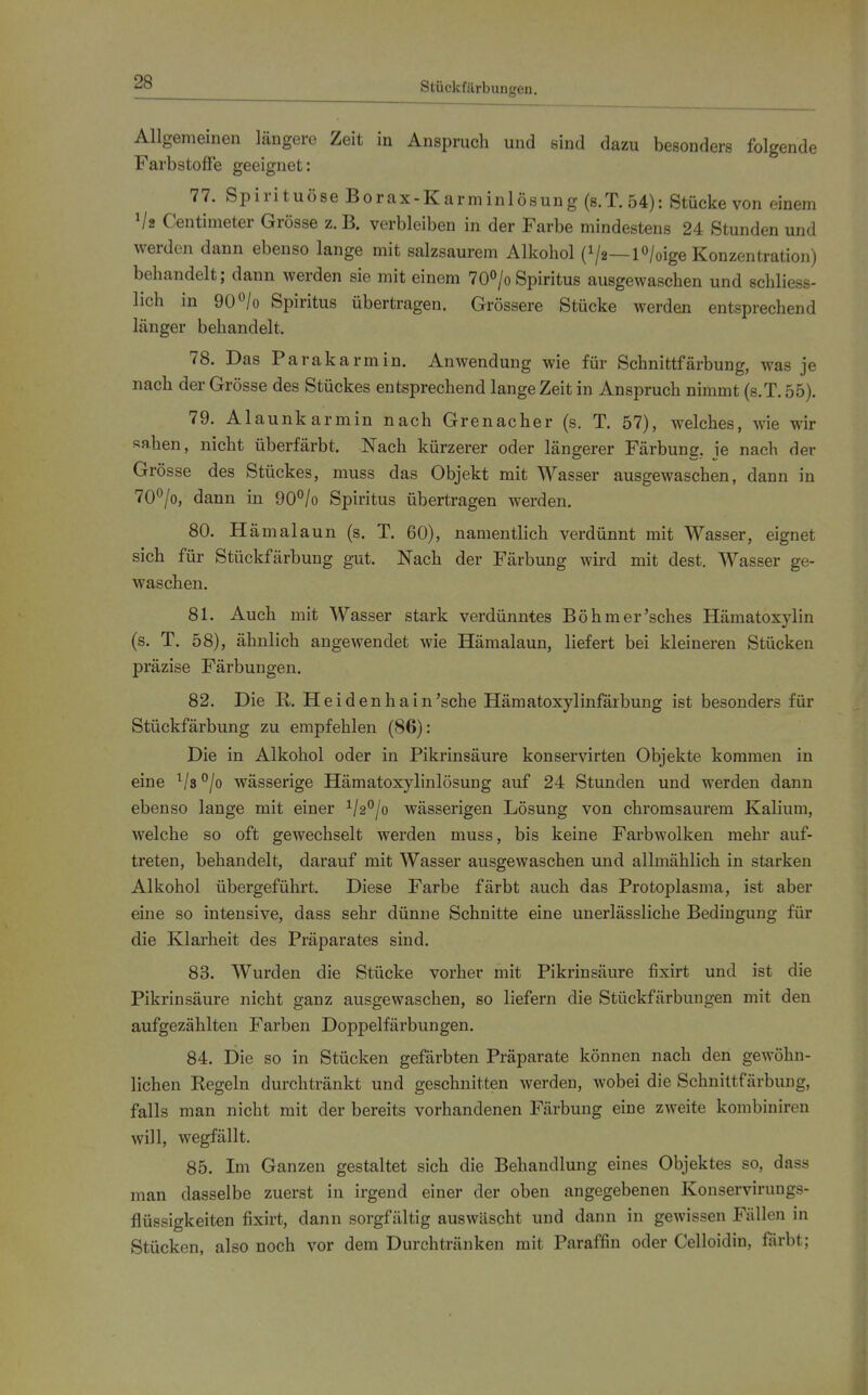 Stückfärbungen. Allgemeinen längere Zeit in Anspruch und sind dazu besonders folgende Farbstoffe geeignet: 77. Spirituöse Borax-Karminlösung (8.T.54): Stücke von einem Va Centimeter Grösse z.B. verbleiben in der Farbe mindestens 24 Stunden und werden dann ebenso lange mit salzsaurem Alkohol (V2—lo/oige Konzentration) behandelt; dann werden sie mit einem 70°/oSpiritus ausgewaschen und schliess- lich in 90^/0 Spiritus übertragen. Grössere Stücke werden entsprechend länger behandelt. 78. Das Parakarmin. Anwendung wie für Schnittfärbung, was je nach der Grösse des Stückes entsprechend lange Zeit in Anspruch nimmt (s.T. 55). 79. Alaunkarmin nach Grenacher (s. T. 57), welches, wie wir sahen, nicht überfärbt. Nach kürzerer oder längerer Färbung, je nach der Grösse des Stückes, muss das Objekt mit Wasser ausgewaschen, dann in 70°/o, dann in 90°/o Spiritus übertragen werden. 80. Hämalaun (s. T. 60), namentlich verdünnt mit Wasser, eignet sich für Stückfärbung gut. Nach der Färbung wird mit dest. Wasser ge- waschen. 81. Auch mit Wasser stark verdünntes Böhmer'sches Hämatoxylin (s. T. 58), ähnlich angewendet wie Hämalaun, liefert bei kleineren Stücken präzise Färbungen. 82. Die R. Hei den ha in'sehe Hämatoxylinfärbung ist besonders für Stückfärbung zu empfehlen (86): Die in Alkohol oder in Pikrinsäure konservirten Objekte kommen in eine '^js^jo wässerige Hämatoxylinlösung auf 24 Stunden und werden dann ebenso lange mit einer 1/2^/0 wässerigen Lösung von chromsaurem Kalium, welche so oft gewechselt werden muss, bis keine Farbwolken mehr auf- treten, behandelt, darauf mit Wasser ausgewaschen und allmählich in starken Alkohol übergeführt. Diese Farbe färbt auch das Protoplasma, ist aber eine so intensive, dass sehr dünne Schnitte eine uuerlässliche Bedingung für die Klarheit des Präparates sind. 83. Wurden die Stücke vorher mit Pikrinsäure fixirt und ist die Pikrinsäure nicht ganz ausgewaschen, so liefern die Stückfärbungen mit den aufgezählten Farben Doppelfärbungen. 84. Die so in Stücken gefärbten Präparate können nach den gewöhn- lichen Regeln durchtränkt und geschnitten werden, wobei die Schniltfärbung, falls man nicht mit der bereits vorhandenen Färbung eine zweite kombiniren will, wegfällt. 85. Im Ganzen gestaltet sich die Behandlung eines Objektes so, dass man dasselbe zuerst in irgend einer der oben angegebenen Konservirungs- flüssigkeiten fixirt, dann sorgfältig auswäscht und dann in gewissen Fällen in Stücken, also noch vor dem Durchtränken mit Paraffin oder Celloidin, färbt;
