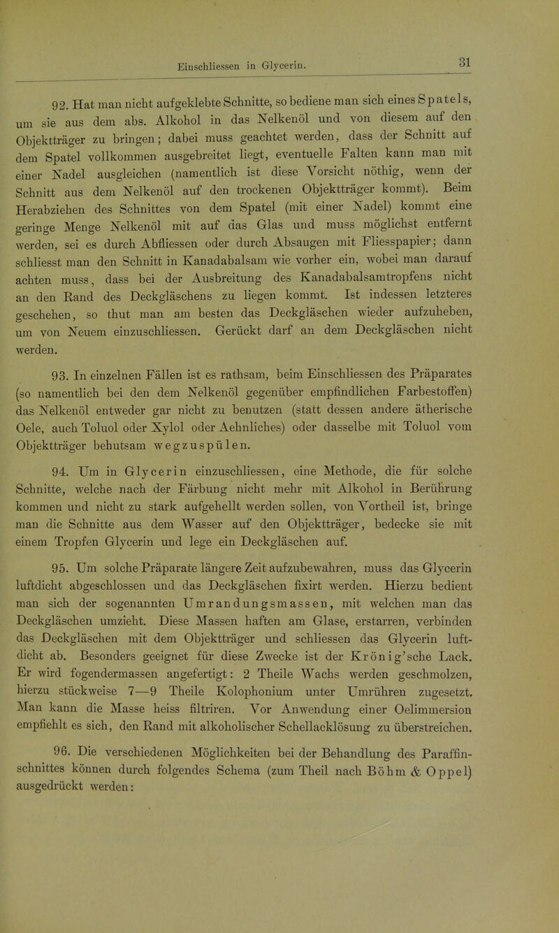 Eiaschliessen in Glycerin. 92. Hat man nicht aufgeklebte Schnitte, so bediene man sich eines Spatels, um sie aus dem abs. Alkohol in das Nelkenöl und von diesem auf den Objektträger zu bringen; dabei muss geachtet werden, dass der Schnitt auf dem Spatel vollkommen ausgebreitet liegt, eventuelle Falten kann man mit einer Nadel ausgleichen (namentlich ist diese Vorsicht nöthig, wenn der Schnitt aus dem Nelkenöl auf den trockenen Objektträger kommt). Beim Herabziehen des Schnittes von dem Spatel (mit einer Nadel) kommt eine geringe Menge Nelkenöl mit auf das Glas und muss möglichst entfernt werden, sei es durch Abfliessen oder durch Absaugen mit Fliesspapier; dann schliesst man den Schnitt in Kanadabalsam wie vorher ein, wobei man darauf achten muss, dass bei der Ausbreitung des Kanadabalsamtropfens nicht an den Rand des Deckgläschens zu liegen kommt. Ist indessen letzteres geschehen, so thut man am besten das Deckgläschen wieder aufzuheben, um von Neuem einzuschliessen. Gerückt darf an dem Deckgläschen nicht werden. 93. In einzelnen Fällen ist es rathsam, beim Einschliessen des Präparates (so namentlich bei den dem Nelkenöl gegenüber empfindlichen Farbestoffen) das Nelkenöl entweder gar nicht zu benutzen (statt dessen andere ätherische Oele, auch Toluol oder Xylol oder Aehnliches) oder dasselbe mit Toluol vom Objektträger behutsam wegzuspülen. 94. Um in Glycerin einzuschliessen, eine Methode, die für solche Schnitte, welche nach der Färbung nicht mehr mit Alkohol in Berührung kommen und nicht zu stark aufgehellt werden sollen, von Vortheil ist, bringe man die Schnitte aus dem Wasser auf den Objektträger, bedecke sie mit einem Tropfen Glycerin und lege ein Deckgläschen auf. 95. Um solche Präparate längere Zeit aufzubewahren, muss das Glycerin luftdicht abgeschlossen und das Deckgläschen fixirt werden. Hierzu bedient man sich der sogenannten Umrandungsmassen, mit welchen man das Deckgläschen umzieht. Diese Massen haften am Glase, erstarren, verbinden das Deckgläschen mit dem Objektträger und schliessen das Glycerin luft- dicht ab. Besonders geeignet für diese Zwecke ist der Krönig'sche Lack. Er wird fogendermassen angefertigt: 2 Theile Wachs werden geschmolzen, hierzu stückweise 7—9 Theile Kolophonium unter Umrühren zugesetzt. Man kann die Masse heiss filtriren. Vor Anwendung einer Oelimmersion empfiehlt es sich, den Rand mit alkoholischer Schellacklösung zu überstreichen. 96. Die verschiedenen Möglichkeiten bei der Behandlung des Paraffin- schnittes können durch folgendes Schema (zum Theil nach Böhm & Oppel) ausgedrückt werden: