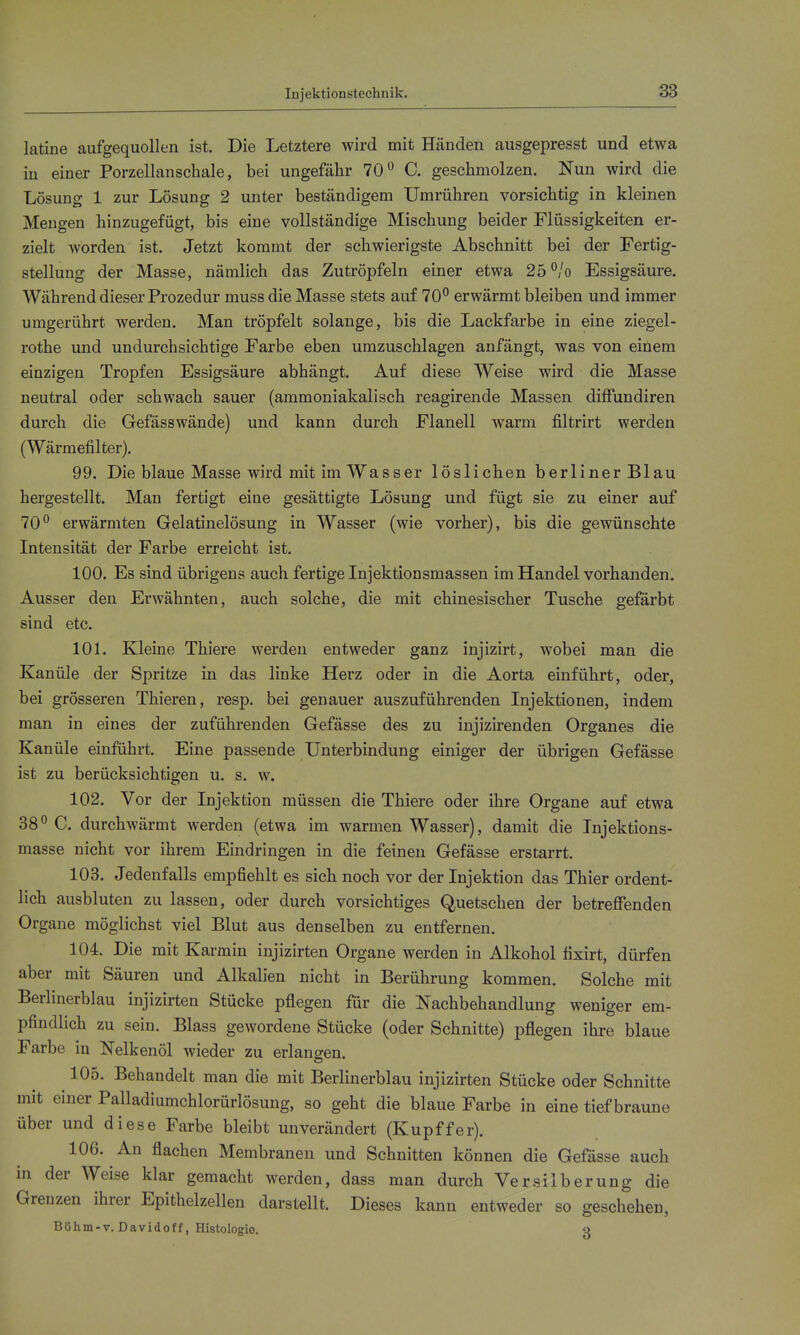 Injektionstechnik. latine aufgequollen ist. Die Letztere wird mit Händen ausgepresst und etwa in einer Porzellanschale, bei ungefähr 70 C. geschmolzen. Nun wird die Lösung 1 zur Lösung 2 unter beständigem Umrühren vorsichtig in kleinen Mengen hinzugefügt, bis eine vollständige Mischung beider Flüssigkeiten er- zielt worden ist. Jetzt kommt der schwierigste Abschnitt bei der Fertig- stellung der Masse, nämlich das Zutröpfeln einer etwa 25 °/o Essigsäure. Während dieser Prozedur muss die Masse stets auf 70 erwärmt bleiben und immer umgerührt werden. Man tröpfelt solange, bis die Lackfarbe in eine ziegel- rothe und undurchsichtige Farbe eben umzuschlagen anfängt, was von einem einzigen Tropfen Essigsäure abhängt. Auf diese Weise wird die Masse neutral oder schwach sauer (ammoniakalisch reagirende Massen difiundiren durch die Gefässwände) und kann durch Flanell warm filtrirt werden (Wärmefilter). 99. Die blaue Masse wird mit im Wasser löslichen berliner Blau hergestellt. Man fertigt eine gesättigte Lösung und fügt sie zu einer auf 70 erwärmten Gelatinelösung in Wasser (wie vorher), bis die gewünschte Intensität der Farbe erreicht ist. 100. Es sind übrigens auch fertige Injektionsmassen im Handel vorhanden. Ausser den Erwähnten, auch solche, die mit chinesischer Tusche gefärbt sind etc. 101. Kleine Thiere werden entweder ganz injizirt, wobei man die Kanüle der Spritze in das linke Herz oder in die Aorta einführt, oder, bei grösseren Thieren, resp. bei genauer auszuführenden Injektionen, indem man in eines der zuführenden Gefässe des zu injizirenden Organes die Kanüle einführt. Eine passende Unterbindung einiger der übrigen Gefässe ist zu berücksichtigen u. s. w. 102. Vor der Injektion müssen die Thiere oder ihre Organe auf etwa 38° C. durchwärmt werden (etwa im warmen Wasser), damit die Injektions- masse nicht vor ihrem Eindringen in die feinen Gefässe erstarrt. 103. Jedenfalls empfiehlt es sich noch vor der Injektion das Thier ordent- lich ausbluten zu lassen, oder durch vorsichtiges Quetschen der betrefienden Organe möglichst viel Blut aus denselben zu entfernen. 104. Die mit Karmin injizirten Organe werden in Alkohol fixirt, dürfen aber mit Säuren und Alkalien nicht in Berührung kommen. Solche mit Berlinerblau injizirten Stücke pflegen für die Nachbehandlung weniger em- pfindlich zu sein. Blass gewordene Stücke (oder Schnitte) pflegen ihre blaue Farbe in Nelkenöl wieder zu erlangen. 105. Behandelt man die mit Berlinerblau injizirten Stücke oder Schnitte mit einer Palladiumchlorürlösung, so geht die blaue Farbe in eine tief braune über und diese Farbe bleibt unverändert (Kupffer). 106. An flachen Membranen und Schnitten können die Gefässe auch in der Weise klar gemacht werden, dass man durch Versilberung die Grenzen ihrer Epithelzellen darstellt. Dieses kann entweder so geschehen, Böhm-T. Davidoff, Histologie. o