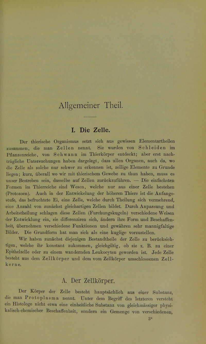 Allgemeiner Theil. 1. Die Zelle. Der thierische Organismus setzt sich aus gewissen Elementartheilen zusammen, die man Zellen nennt. Sie wurden von Schleiden im Pflanzenreiche, von Schwann im Thierkörper entdeckt; aber erst nach- trägliche Untersuchungen haben dargelegt, dass allen Organen, auch da, wo die Zelle als solche nur schwer zu erkennen ist, zellige Elemente zu Grunde liegen; kurz, überall wo wir mit thierischem Gewebe zu thun haben, muss es unser Bestreben sein, dasselbe auf Zellen zurückzuführen. — Die einfachsten Formen im Thierreiche sind Wesen, welche nur aus einer Zelle bestehen (Protozoen). Auch in der Entwickelung der höheren Thiere ist die Anfangs- stufe, das befruchtete Ei, eine Zelle, welche durch Theilung sich vermehrend, eiue Anzahl von zunächst gleichartigen Zellen bildet. Durch Anpassung und Arbeitstheilung schlagen diese Zellen (Furchungskugeln) verschiedene Weisen der Entwicklung ein, sie dilFerenziren sich, ändern ihre Form und Beschaffen- heit, übernehmen verschiedene Funktionen und gewähren sehr mannigfaltige Bilder. Die Grundform hat man sich als eine kuglige vorzustellen. Wir haben zunächst diejenigen Bestandtheile der Zelle zu berücksich- tigen, welche ihr konstant zukommen, gleichgiltig, ob sie z. B. zu einer Epithelzelle oder zu einem wandernden Leukocyten geworden ist. Jede Zelle besteht aus dem Zellkörper und dem vom Zellkörper umschlossenen Zell- kerne. A. Der Zellkörper. Der Körper der Zelle besteht hauptsächlich aus einer Substanz, die man Protoplasma nennt. Unter dem Begriff des letzteren versteht ein Histologe nicht etwa eine einheitliche Substanz von gleichmässiger physi- kalisch-chemischer Beschaffenheit, sondern ein Gemenge von verschiedenen, 3*