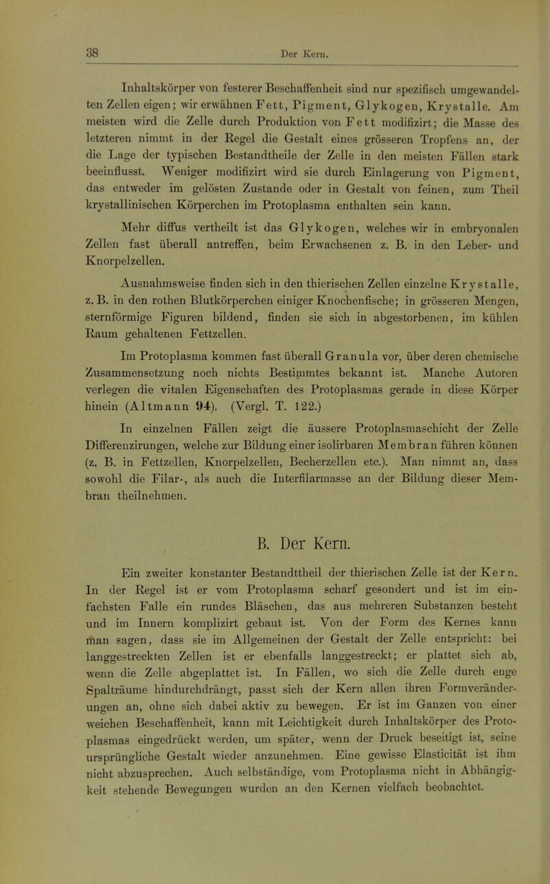 Inhaltskörper von festerer Beschaffenheit sind nur spezifisch umgewandel- ten Zellen eigen; wir erwähnen Fett, Pigment, Glykogen, Krystalle. Am meisten wird die Zelle durch Produktion von Fett modifizirt; die Masse des letzteren nimmt in der Regel die Gestalt eines grösseren Tropfens an, der die Lage der typischen Bestandtheile der Zelle in den meisten Fällen stark beeinflusst. Weniger modifizirt wird sie durch Einlagerung von Pigment, das entweder im gelösten Zustande oder in Gestalt von feinen, zum Theil krystallinischen Körperchen im Protoplasma enthalten sein kann. Mehr diffus vertheilt ist das Glykogen, welches wir in embryonalen Zellen fast überall antreffen, beim Erwachsenen z. B. in den Leber- und Knorpel Zellen. Ausnahmsweise finden sich in den thierischen Zellen einzelne Krystalle, z.B. in den rothen Blutkörperchen einiger Knochenfische; in grösseren Mengen, sternförmige Figuren bildend, finden sie sich in abgestorbenen, im kühlen Raum gehaltenen Fettzellen. Im Protoplasma kommen fast überall Granula vor, über deren chemische Zusammensetzung noch nichts Bestimmtes bekannt ist. Manche Autoren verlegen die vitalen Eigenschaften des Protoplasmas gerade in diese Körper hinein (Altmann 94). (Vergl. T. 122.) In einzelnen Fällen zeigt die äussere Protoplasmaschicht der Zelle Differenzirungen, welche zur Bildung einer isolirbaren Membran führen können (z. B. in Fettzellen, Knorpelzellen, Becherzellen etc.). Man nimmt an, dass sowohl die Filar-, als auch die Interfilarmasse an der Bildung dieser Mem- bran theilnehmen. B. Der Kern. Ein zweiter konstanter Bestaudttheil der thierischen Zelle ist der Kern. In der Regel ist er vom Protoplasma scharf gesondert und ist im ein- fachsten Falle ein rundes Bläschen, das aus mehreren Substanzen besteht und im Innern komplizirt gebaut ist. Von der Form des Kernes kann man sagen, dass sie im Allgemeinen der Gestalt der Zelle entspricht: bei langgestreckten Zellen ist er ebenfalls langgestreckt; er plattet sich ab, wenn die Zelle abgeplattet ist. In Fällen, wo sich die Zelle durch enge Spalträume hindurchdrängt, passt sich der Kern allen ihren Formveränder- ungen an, ohne sich dabei aktiv zu bewegen. Er ist im Ganzen von einer weichen Beschaffenheit, kann mit Leichtigkeit durch Inhaltskörper des Proto- plasmas eingedrückt werden, um später, wenn der Druck beseitigt ist, seine ursprüngliche Gestalt wieder anzunehmen. Eine gewisse Elasticität ist ihm nicht abzusprechen. Auch selbständige, vom Protoplasma nicht in Abhängig- keit stehende Bewegungen wurden an den Kernen vielfach beobachtet.