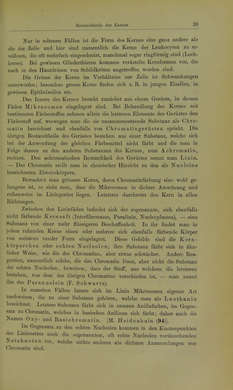 Nur in seltenen Fällen ist die Form des Kernes eine ganz andere als die der Zelle und hier sind namentlich die Kerne der Leukocyten zu er- wähnen, die oft mehrfach eingeschnürt, manchmal sogar ringförmig sind (Loch- kerne). Bei gewissen Gliederthieren kommen verästelte Kernformen vor, die auch in den Hautdrüsen von Schildkröten angetroffen worden sind. Die Grösse der Kerne im Verhältniss zur Zelle ist Schwankungen unterworfen; besonders grosse Kerne finden sich z. B. in jungen Eizellen, in gewissen Epithelzellen etc. Das Innere des Kernes besteht zunächst aus einem Gerüste, in dessen Fäden Mikrosomen eingelagert sind. Bei Behandlung des Kernes mit bestimmten Färbestofien nehmen allein die letzteren Elemente des Gerüstes den Färbestoff auf, weswegen man die sie zusammensetzende Substanz als Chro- matin bezeichnet und ebenfalls von Chromatingerüsten spricht. Die übrigen Bestandtheile des Gerüstes bestehen aus einer Substanz, welche sich bei der Anwendung der gleichen Färbemittel nicht färbt und die man in Folge dessen zu den anderen Substanzen des Kernes, zum Achromatin, rechnet. Den achromatischen Bestandtheil des Gerüstes nennt man Linin. — Das Chromatin stellt man in chemischer Hinsicht zu den als Nu deine bezeichneten Eiweisskörpern. Betrachtet man grössere Kerne, deren Chromatinfärbung eine wohl ge- lungene ist, so sieht man, dass die Mikrosomen in dichter Anordnung und reihenweise im Liningerüst liegen. Letzteres durchsetzt den Kern in allen Richtungen. Zwischen den Lininfäden befindet sich der sogenannte, sich ebenfalls nicht färbende Kernsaft (Interfilarmasse, Paralinin, Nucleoplasma), —eine Substanz von einer mehr flüssigeren Beschaffenheit. Li ihr findet man in jedem ruhenden Kerne einen oder mehrere sich ebenfalls färbende Körper von meistens runder Form eingelagert. Diese Gebilde sind die Kern- körperchen oder echten Nucleolen; ihre Substanz färbt sich in ähn- licher Weise, wie die des Chromatins, aber etwas schwächer. Andere Rea- gentien, namentlich solche, die das Chromatin lösen, aber nicht die Substanz der echten Nucleolen, beweisen, dass der Stoff, aus welchem die letzteren bestehen, von dem des übrigen Chromatins verschieden ist, — man nennt ihn das Paranuclein (F. Schwartz). In manchen Fällen lassen sich im Linin Mikrosomen eigener Art nachweisen, die zu einer Substanz gehören, welche man als Lanthan in bezeichnet. Letztere Substanz färbt sich in saueren Anilinfarben, im Gegen- satz zu Chromatin, welches in basischen Anilinen sich färbt; daher auch die Namen Oxy- und Basichromatin. [M. Heidenhain (94)]. Im Gegensatz- zu den echten Nucleolen kommen in den Knotenpunkten des Lininnetzes noch die sogenannten, oft echte Nucleolen vortäuschenden Netzknoten vor, welche nichts anderes als dichtere Ansammlungen von Chromatin sind.