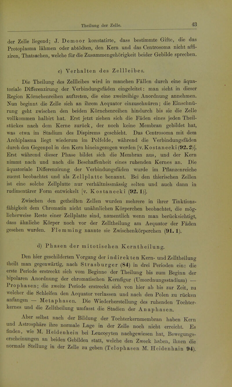 Theilung der Zelle. der Zelle liegend; J. Demoor konstatirte, dass bestimmte Gifte, die das Protoplasma lähmen oder abtödten, den Kern und das Centrosoma nicht affi- ziren, Thatsachen, welche für die Zusammengehörigkeit beider Gebilde sprechen. c) Verhalten des Zellleibes. Die Theilung des Zellleibes wird in manchen Fällen durch eine äqua- toriale Differenzirung der Verbindungsfäden eingeleitet: man sieht in dieser Region Körnchenreihen auftreten, die eine zweireihige Anordnung annehmen. Nun beginnt die Zelle sich an ihrem Aequator einzuschnüren; die Einschnü- rung geht zwischen den beiden Körnchenreihen hindurch bis sie die Zelle vollkommen halbirt hat. Erst jetzt ziehen sich die Fäden eines jeden Theil- stückes nach dem Kerne zurück, der noch keine Membran gebildet hat, was etwa im Stadium des Dispirems geschieht. Das Centrosoma mit dem Archiplasma liegt wiederum im Polfelde, während die Verbindungsfäden durch den Gegenpol in den Kern hineingezogen werden [v.Kostanecki (92.2)]. Erst während dieser Phase bildet sich die Membran aus, und der Kern nimmt nach und nach die Beschaffenheit eines ruhenden Kernes an. Die äquatoriale Differenzirung der Verbindungsfäden wurde im Pflanzenreiche zuerst beobachtet und als Zellplatte benannt. Bei den thierischen Zellen ist eine solche Zellplatte nur verhältnissmässig selten und auch dann in rudimentärer Form entwickelt [v. Kostanecki (92.1)]. Zwischen den getheilten Zellen wurden mehrere in ihrer Tinktions- fähigkeit dem Chromatin nicht unähnlichen Körperchen beobachtet, die mög- licherweise Reste einer Zellplatte sind, namentlich wenn man berücksichtigt, dass ähnliche Körper noch vor der Zelltheilung am Aequator der Fäden gesehen wurden. Flemming nannte sie Zwischen körperchen (91.1). d) Phasen der mitotischen Kerntheilung. Den hier geschilderten Vorgang der indirekten Kern- und Zelltheilung theilt man gegenwärtig, nach Strasburger (84) in drei Perioden ein: die erste Periode erstreckt sich vom Begi nne der Theilung bis zum Beginn der bipolaren Anordnung der chromatischen Kernfigur (ümordnungsstadium) Pro Phasen; die zweite Periode erstreckt sich von hier ab bis zur Zeit, zu welcher die Schleifen den Aequator verlassen und nach den Polen zu rücken anfangen — Metaphasen. Die Wiederherstellung des ruhenden Tochter- kernes und die Zelltheilung umfasst die Stadien der Anaphasen. Aber selbst nach der Bildung der Tochterkernmembran haben Kern und Astrosphäre ihre normale Lage in der Zelle noch nicht erreicht. Es finden, wie M. Heidenhein bei Leucqcyten nachgewiesen hat, Bewegungs- erscheinungen an beiden Gebilden statt, welche den Zweck haben, ihnen die normale Stellung in der Zelle zu geben (Telophasen M. Heidenhain 94).