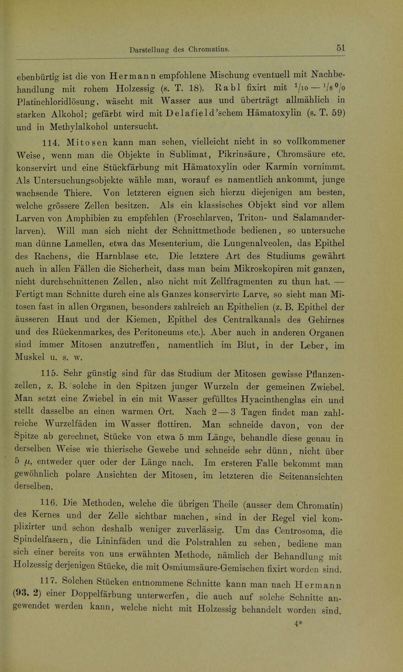 Darstellung des Chromatins. ebenbürtig ist die von Hermann empfohlene Mischung eventuell mit Nachbe- handlung mit rohem Holzessig (s. T. 18). Rabl fixirt mit ^/lo —'/8<>/o Platinchloridlösung, wäscht mit Wasser aus und überträgt allmählich in starken Alkohol; gefärbt wird mit Delafield'schem Hämatoxylin (s. T. 59) und in Methylalkohol untersucht. 114. Mitosen kann man sehen, vielleicht nicht in so vollkommener Weise, wenn man die Objekte in Sublimat, Pikrinsäure, Chromsäure etc. konservirt und eine Stückfärbung mit Hämatoxylin oder Karrain vornimmt. Als Untersuchungsobjekte wähle man, worauf es namentlich ankommt, junge wachsende Thiere. Von letzteren eignen sich hierzu diejenigen am besten, welche grössere Zellen besitzen. Als ein klassisches Objekt sind vor allem Larven von Amphibien zu empfehlen (Froschlarven, Triton- und Salamander- larven). Will man sich nicht der Schnittmethode bedienen, so untersuche man dünne Lamellen, etwa das Mesenterium, die Lungenalveolen, das Epithel des Rachens, die Harnblase etc. Die letztere Art des Studiums gewährt auch in allen Fällen die Sicherheit, dass man beim Mikroskopiren mit ganzen, nicht durchschnittenen Zellen, also nicht mit Zellfragmenten zu thun hat. — Fertigt man Schnitte durch eine als Ganzes konservirte Larve, so sieht man Mi- tosen fast in allen Organen, besonders zahlreich an Epithelien (z. B. Epithel der äusseren Haut und der Kiemen, Epithel des Centralkanals des Gehirnes und des Rückenmarkes, des Peritoneums etc.). Aber auch in anderen Organen sind immer Mitosen anzutreffen, namentlich im Blut, in der Leber, im Muskel u. s. w. 115. Sehr günstig sind für das Studium der Mitosen gewisse Pflanzen- zellen, z. B. solche in den Spitzen junger Wurzeln der gemeinen Zwiebel. Man setzt eine Zwiebel in ein mit Wasser gefülltes Hyacinthenglas ein und stellt dasselbe an einen warmen Ort. Nach 2 — 3 Tagen findet man zahl- reiche Wurzelfäden im Wasser flottiren. Man schneide davon, von der Spitze ab gerechnet, Stücke von etwa 5 mm Länge, behandle diese genau in derselben Weise wie thierische Gewebe und schneide sehr dünn, nicht über 5 ^i, entweder quer oder der Länge nach. Im ersteren Falle bekommt man gewöhnlich polare Ansichten der Mitosen, im letzteren die Seitenansichten derselben. 116. Die Methoden, welche die übrigen Theile (ausser dem Chromatin) des Kernes und der Zelle sichtbar machen, sind in der Regel viel kom- plizirter und schon deshalb weniger zuverlässig. Um das Centrosoma, die Spindelfasern, die Lininfäden und die Polstrahlen zu sehen, bediene man sich einer bereits von uns erwähnten Methode, nämlich der Behandlung mit Holzessig derjenigen Stücke, die mit Osmiumsäure-Gemischen fixirt worden sind. 117. Solchen Stücken entnommene Schnitte kann man nach Hermann (93. 2) einer Doppelfärbung unterwerfen, die auch auf solche Schnitte an- gewendet werden kann, welche nicht mit Holzessig behandelt worden sind. 4*