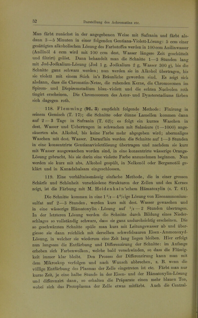 Man färbt zunächst in der angegebenen Weise mit Safranin und färbt als- dann 3—5 Minuten in einer folgenden Gentiana-Violett-Lösung: 5 ccm einer gesättigten alkoholischen Lösung des Farbstoffes werden in 100 ccm Anilin wasser (Auilinöl 4 ccm wird mit 100 ccm dest. Wasser längere Zeit geschüttelt und filtrirt) gelöst. Dann behandelt man die Schnitte 1—3 Stunden lang mit Jod-Jodkalium-Lösung (Jod 1 g, Jodkalium 2 g, Wasser 300 g), bis die Schnitte ganz schwarz werden; nun werden sie in Alkohol übertragen, bis sie violett mit einem Stich in's Bräunliche geworden sind. Es zeigt sich alsdann, dass die Chromatin-Netze, die ruhenden Kerne, die Chromosomen im Spirem- und Dispiremstadium blau-violett und die echten Nucleolen roth tingirt erscheinen. Die Chromosomen des Aster- und Dyasterstadiums färben sich dagegen roth. 118. Fl emming (91. 3) empfiehlt folgende Methode: Fixirung in seinem Gemisch (T. 17); die Schnitte oder dünne Lamellen kommen dann auf 2 — 3 Tage in Safranin (T. 62); es folgt ein kurzes Waschen in dest. Wasser und Uebertragen in schwachen mit Salzsäure (1—1000) ange- säuerten abs. Alkohol, bis keine Farbe mehr abgegeben wird; abermaliges Waschen mit dest. Wasser. Daraufhin werden die Schnitte auf 1—3 Stunden in eine konzentrirte Gentianaviolettlösung übertragen und nachdem sie kurz mit Wasser ausgewaschen worden sind, in eine konzentrirte wässerige Orange- Lösung gebracht, bis sie darin eine violette Farbe anzunehmen beginnen. Nun werden sie kurz mit abs. Alkohol gespült, in Nelkenöl oder Bergamotöl ge- klärt und in Kanadabalsam eingeschlossen. 119. Eine verhältnissmässig einfache Methode, die in einer grossen Schärfe und Schönheit verschiedene Strukturen der Zellen und des Kernes zeigt, ist die Färbung mit M. Heidenhain'schem Hämatoxylin (s. T. 61). Die Schnitte kommen in eine 1 Va —4°/oige Lösung von Eisenammonium- sulfat auf 2—3 Stunden, werden kurz mit dest. Wasser gewaschen und in eine wässerige Hämatoxylin - Lösung auf — 2 Stunden übertragen. In der letzteren Lösung werden die Schnitte durch Bildung eines Nieder- schlages so vollständig schwarz, dass sie ganz undurchsichtig erscheinen. Die so geschwärzten Schnitte spüle man kurz mit Leitungswasser ab und über- giesse sie dann reichlich mit derselben schwefelsauren Eisen-Ammonoxyd- Lösung, in welcher sie wiederum eine Zeit lang liegen bleiben. Hier erfolgt nun langsam die Entfärbung und Differenzirung der Schnitte: im Anfange erheben sich Farben wölken, welche bald verschwinden, so dass die Flüssig- keit immer klar bleibt. Den Prozess der Differenzirung kann man mit dem Mikroskop verfolgen und nach Wunsch abbrechen, z. B. wenn die völlige Entfärbung des Plasmas der Zelle eingetreten ist etc. Färbt man nur kurze Zeit, je eine halbe Stunde in der Eisen- und der Hämatoxylin-Lösung und differenzirt dann, so erhalten die Präparate einen mehr blauen Ton, wobei sich das Protoplasma der Zelle etwas mitfärbt. Auch die Central-