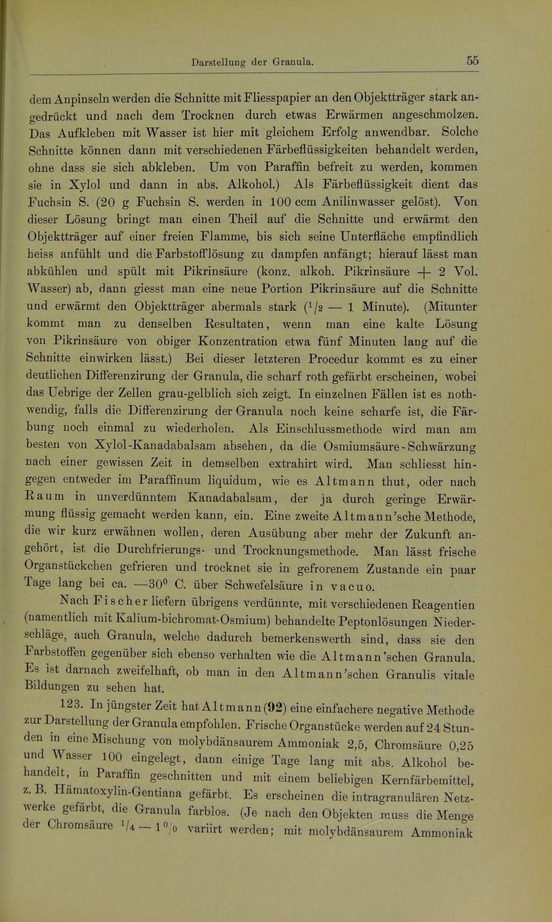 Darstellung der Granula. dem Anpinseln werden die Schnitte mit Fliesspapier an den Objektträger stark an- gedrückt und nach dem Trocknen durch etwas Erwärmen angeschmolzen. Das Aufkleben mit Wasser ist hier mit gleichem Erfolg anwendbar. Solche Schnitte können dann mit verschiedenen Färbeflüssigkeiten behandelt werden, ohne dass sie sich abkleben. Um von Paraffin befreit zu werden, kommen sie in Xylol und dann in abs. Alkohol.) Als Färbeflüssigkeit dient das Fuchsin S. (20 g Fuchsin S. werden in 100 ccm Anilinwasser gelöst). Von dieser Lösung bringt man einen Theil auf die Schnitte und erwärmt den Objektträger auf einer freien Flamme, bis sich seine Unterfläche empfindlich heiss anfühlt und die FarbstofTlösung zu dampfen anfängt; hierauf lässt man abkühlen und spült mit Pikrinsäure (konz. alkoh. Pikrinsäure -}- 2 Vol. Wasser) ab, dann giesst man eine neue Portion Pikrinsäure auf die Schnitte und erwärmt den Objektträger abermals stark — 1 Minute). (Mitunter kommt man zu denselben Kesultaten, wenn man eine kalte Lösung von Pikrinsäure von obiger Konzentration etwa fünf Minuten lang auf die Schnitte einwirken lässt.) Bei dieser letzteren Procedur kommt es zu einer deutlichen Diflerenzirung der Granula, die scharf roth gefärbt erscheinen, wobei das Uebrige der Zellen grau-gelblich sich zeigt. In einzelnen Fällen ist es noth- wendig, falls die Diflferenzirung der Granula noch keine scharfe ist, die Fär- bung noch einmal zu wiederholen. Als Einschlussmethode wird man am besten von Xylol-Kanadabalsam absehen, da die Osmiumsäure - Schwärzung nach einer gewissen Zeit in demselben extrahirt wird. Man schliesst hin- gegen entweder im Paraffinum liquidum, wie es Altmann thut, oder nach Kaum in unverdünntem Kanadabalsam, der ja durch geringe Erwär- mung flüssig gemacht werden kann, ein. Eine zweite AItraann'sehe Methode, die wir kurz erwähnen wollen, deren Ausübung aber mehr der Zukunft an- gehört, ist die Durchfrierungs- und Trocknungsmethode. Man lässt frische Organstückchen gefrieren und trocknet sie in gefrorenem Zustande ein paar Tage lang bei ca. —30° C. über Schwefelsäure in vacuo. Nach Fischer liefern übrigens verdünnte, mit verschiedenen Reagentien (namentlich mit Kalium-bichromat-Osmium) behandelte Peptonlösungen Nieder- schläge, auch Granula, welche dadurch bemerkenswerth sind, dass sie den Farbstofien gegenüber sich ebenso verhalten wie die Alt mann'sehen Granula. Es ist darnach zweifelhaft, ob man in den Altmann'schen Granulis vitale Bildungen zu sehen hat. 123. In jüngster Zeit hat Altmann (92) eine einfachere negative Methode zur Darstellung der Granula empfohlen. Frische Organstücke werden auf 24 Stun- den in eine Mischung von molybdänsaurem Ammoniak 2,5, Chromsäure 0,25 und Wasser 100 eingelegt, dann einige Tage lang mit abs. Alkohol be- handelt, m Paraffin geschnitten und mit einem beliebigen Kernfärbemittel, z. B Hamatoxylin-Gentiana gefärbt. Es erscheinen die intragranulären Netz- werke gefärbt, die Granula farblos. (Je nach den Objekten muss die Menge der Chromsäure ^4-10/0 variirt werden; mit molybdänsaurem Ammoniak