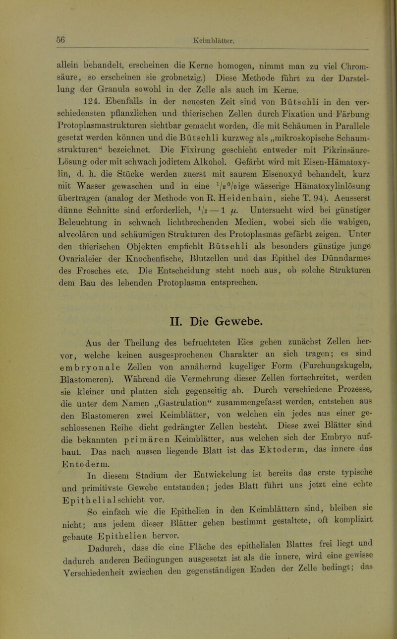 allein behandelt, erscheinen die Kerne homogen, nimmt man zu viel Chrom- säure, so erscheinen sie grobnetzig.) Diese Methode führt zu der Darstel- lung der Granula sowohl in der Zelle als auch im Kerne. 124. Ebenfalls in der neuesten Zeit sind von Bütschli in den ver- schiedensten pflanzlichen und thierischen Zellen durch Fixation und Färbung Protoplasmastrukturen sichtbar gemacht worden, die mit Schäumen in Parallele gesetzt werden können und die Bütschli kurzweg als „mikroskopische Schaum- strukturen bezeichnet. Die Fixirung geschieht entweder mit Pikrinsäure- Lösung oder mit schwach jodirtem Alkohol. Gefärbt wird mit Eisen-Hämatoxy- lin, d. h, die Stücke werden zuerst mit saurem Eisenoxyd behandelt, kurz niit Wasser gewaschen und in eine ^/2°/oige wässerige Hämatoxylinlösung übertragen (analog der Methode von R. Heidenhain, siehe T. 94). Aeusserst dünne Schnitte sind erforderlich, ^/g — 1 ^u. Untersucht wird bei günstiger Beleuchtung in schwach lichtbrechenden Medien, wobei sich die wabigen, alveolären und schäumigen Strukturen des Protoplasmas gefärbt zeigen. Unter den thierischen Objekten empfiehlt Bütschli als besonders günstige junge Ovarialeier der Knochenfische, Blutzellen und das Epithel des Dünndarmes des Frosches etc. Die Entscheidung steht noch aus, ob solche Strukturen dem Bau des lebenden Protoplasma entsprechen. II. Die Gewebe. Aus der Theilung des befruchteten Eies gehen zunächst Zellen her- vor, welche keinen ausgesprochenen Charakter an sich tragen; es sind embryonale Zellen von annähernd kugeliger Form (Furchuugskugeln, Blastomeren). Während die Vermehrung dieser Zellen fortschreitet, werden sie kleiner und platten sich gegenseitig ab. Durch verschiedene Prozesse, die unter dem Namen „Gastrulation zusammengefasst werden, entstehen aus den Blastomeren zwei Keimblätter, von welchen ein jedes aus einer ge- schlossenen Reihe dicht gedrängter Zellen besteht. Diese zwei Blätter sind die bekannten primären Keimblätter, aus welchen sich der Embryo auf- baut. Das nach aussen liegende Blatt ist das Ektoderm, das innere das Entoderm. In diesem Stadium der Entwickelung ist bereits das erste typische und primitivste Gewebe entstanden; jedes Blatt führt uns jetzt eine echte Epithelial Schicht vor. So einfach wie die Epithelien in den Keimblättern sind, bleiben sie nicht; aus jedem dieser Blätter gehen bestimmt gestaltete, oft komplizirt gebaute Epithelien hervor. Dadurch, dass die eine Fläche des epithelialen Blattes frei liegt und dadurch anderen Bedingungen ausgesetzt ist als die innere, wird eine gewisse Verschiedenheit zwischen den gegenständigen Enden der Zelle bedingt; das