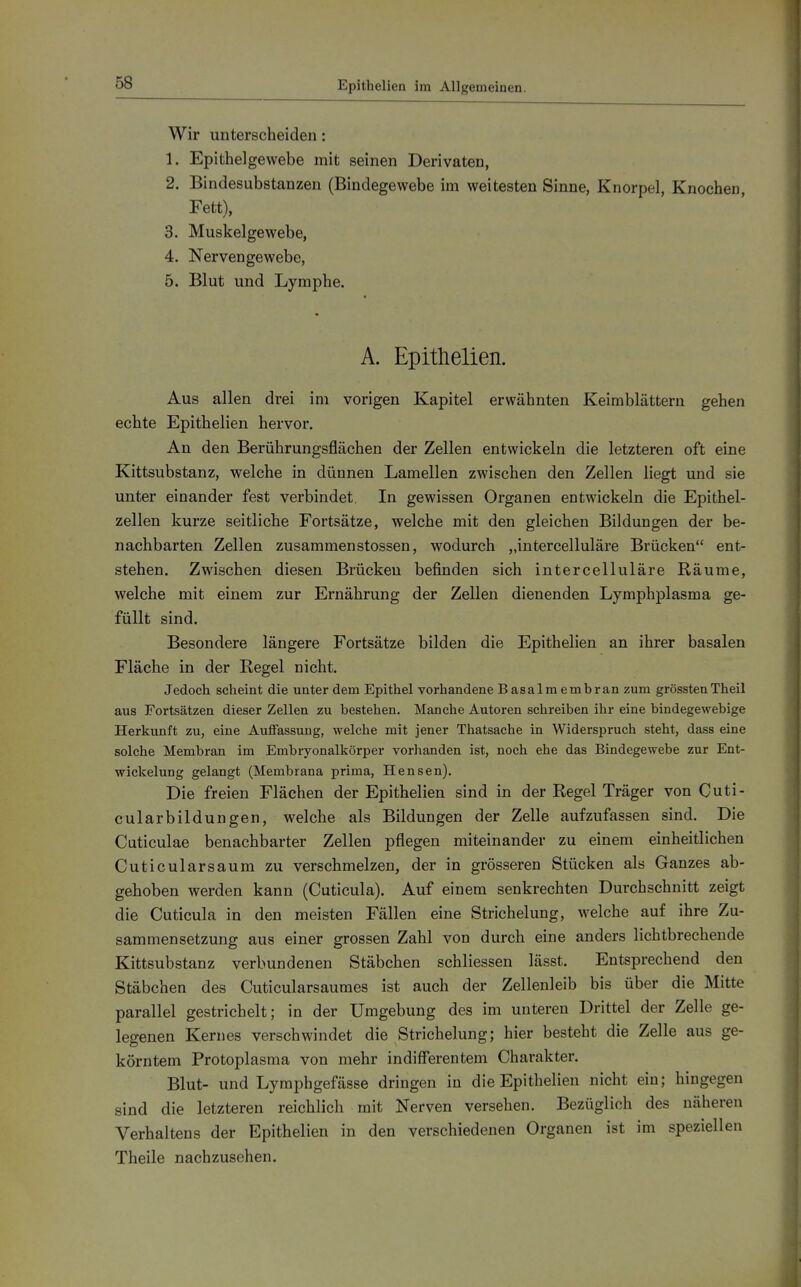 Epithelien im Allgemeinen, Wir unterscheiden: 1. Epithelgewebe mit seinen Derivaten, 2. Bindesubstanzen (Bindegewebe im weitesten Sinne, Knorpel, Knochen, Fett), 3. Muskelgewebe, 4. Nervengewebe, 5. Blut und Lymphe. A. Epithelien. Aus allen drei im vorigen Kapitel erwähnten Keimblättern gehen echte Epithelien hervor. An den Berührungsflächen der Zellen entwickeln die letzteren oft eine Kittsubstanz, welche in dünnen Lamellen zwischen den Zellen liegt und sie unter einander fest verbindet. In gewissen Organen entwickeln die Epithel- zellen kurze seitliche Fortsätze, welche mit den gleichen Bildungen der be- nachbarten Zellen zusammenstossen, wodurch „intercelluläre Brücken ent- stehen. Zwischen diesen Brücken befinden sich intercelluläre Räume, welche mit einem zur Ernährung der Zellen dienenden Lymphplasma ge- füllt sind. Besondere längere Fortsätze bilden die Epithelien an ihrer basalen Fläche in der Regel nicht. Jedoch scheint die unter dem Epithel vorhandene Basalmembran zum grösstenTheil aus Fortsätzen dieser Zellen zu bestehen. Manche Autoren schreiben ihr eine bindegewebige Herkunft zu, eine Auffassung, welche mit jener Thatsache in Widerspruch steht, dass eine solche Membran im Embryonalkörper vorhanden ist, noch ehe das Bindegewebe zur Ent- wickelung gelangt (Membrana prima, Hensen). Die freien Flächen der Epithelien sind in der Regel Träger von Cuti- cularbildungen, welche als Bildungen der Zelle aufzufassen sind. Die Cuticulae benachbarter Zellen pflegen miteinander zu einem einheitlichen Cuticularsaum zu verschmelzen, der in grösseren Stücken als Ganzes ab- gehoben werden kann (Cuticula). Auf einem senkrechten Durchschnitt zeigt die Cuticula in den meisten Fällen eine Strichelung, welche auf ihre Zu- sammensetzung aus einer grossen Zahl von durch eine anders lichtbrechende Kittsubstanz verbundenen Stäbchen schliessen lässt. Entsprechend den Stäbchen des Cuticularsaumes ist auch der Zellenleib bis über die Mitte parallel gestrichelt; in der Umgebung des im unteren Drittel der Zelle ge- legenen Kernes verschwindet die Strichelung; hier besteht die Zelle aus ge- körntem Protoplasma von mehr indifferentem Charakter. Blut- und Lymphgefässe dringen in die Epithelien nicht ein; hingegen sind die letzteren reichlich mit Nerven versehen. Bezüglich des näheren Verhaltens der Epithelien in den verschiedenen Organen ist im speziellen Theile nachzusehen.