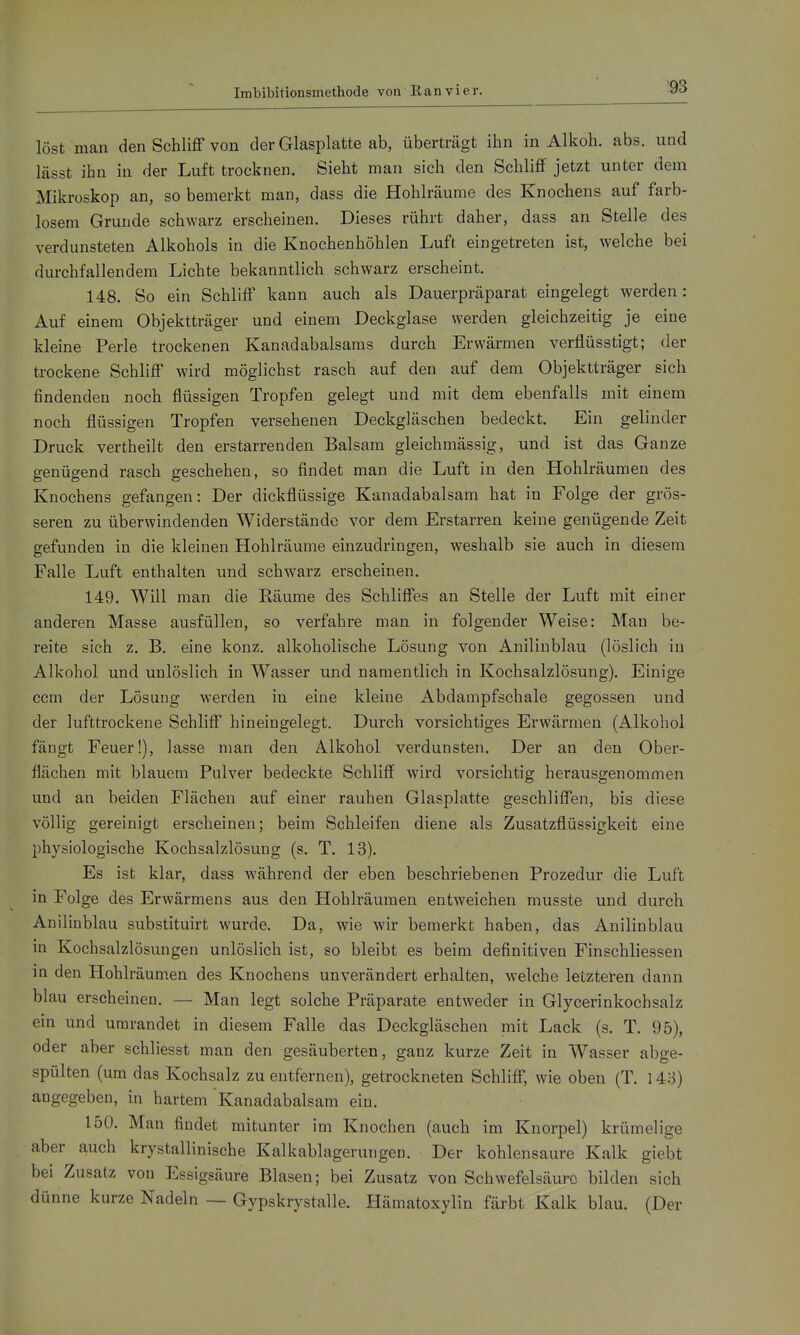 Imbibitionsmethode von Kanvier. löst man den Schliff von der Glasplatte ab, überträgt ihn in Alkoh. abs. und lässt ihn in der Luft trocknen. Sieht man sich den Schliff jetzt unter dem Mikroskop an, so bemerkt man, dass die Hohlräume des Knochens auf farb- losem Grunde schwarz erscheinen. Dieses rührt daher, dass an Stelle des verdunsteten Alkohols in die Knochenhöhlen Luft eingetreten ist, welche bei durchfallendem Lichte bekanntlich schwarz erscheint. 148. So ein Schliff kann auch als Dauerpräparat eingelegt werden: Auf einem Objektträger und einem Deckglase werden gleichzeitig je eine kleine Perle trockenen Kanadabalsams durch Erwärmen verflüsstigt; der trockene Schliff wird möglichst rasch auf den auf dem Objektträger sich findenden noch flüssigen Tropfen gelegt und mit dem ebenfalls mit einem noch flüssigen Tropfen versehenen Deckgläschen bedeckt. Ein gelinder Druck vertheilt den erstarrenden Balsam gleichmässig, und ist das Ganze genügend rasch geschehen, so findet man die Luft in den Hohlräumen des Knochens gefangen: Der dickflüssige Kanadabalsam hat in Folge der grös- seren zu überwindenden Widerstände vor dem Erstarren keine genügende Zeit gefunden in die kleinen Hohlräume einzudringen, weshalb sie auch in diesem Falle Luft enthalten und schwarz erscheinen. 149. Will man die Räume des Schliffes an Stelle der Luft mit einer anderen Masse ausfüllen, so verfahre man in folgender Weise: Man be- reite sich z. B. eine konz. alkoholische Lösung von Anilinblau (löslich in Alkohol und unlöslich in Wasser und namentlich in Kochsalzlösung). Einige ccm der Lösung werden in eine kleine Abdampfschale gegossen und der lufttrockene Schliff hineingelegt. Durch vorsichtiges Erwärmen (Alkohol fängt Feuer!), lasse man den Alkohol verdunsten. Der an den Ober- flächen mit blauem Pulver bedeckte Schliff wird vorsichtig herausgenommen und an beiden Flächen auf einer rauhen Glasplatte geschliffen, bis diese völlig gereinigt erscheinen; beim Schleifen diene als Zusatzflüssigkeit eine physiologische Kochsalzlösung (s. T. 13). Es ist klar, dass während der eben beschriebenen Prozedur die Luft in Folge des Erwärmens aus den Hohlräumen entweichen musste und durch Anilinblau substituirt wurde. Da, wie wir bemerkt haben, das Anilinblau in Kochsalzlösungen unlöslich ist, so bleibt es beim definitiven Finschliessen in den Hohlräumen des Knochens unverändert erhalten, welche letzteren dann blau erscheinen. — Man legt solche Präparate entweder in Glycerinkochsalz ein und umrandet in diesem Falle das Deckgläschen mit Lack (s. T. 95), oder aber schliesst man den gesäuberten, ganz kurze Zeit in Wasser abge- spülten (um das Kochsalz zu entfernen), getrockneten Schliff, wie oben (T. 143) angegeben, in hartem Kanadabalsam ein. 150. Man findet mitunter im Knochen (auch im Knorpel) krümelige aber auch krystallinische Kalkablagerungen. Der kohlensaure Kalk giebt bei Zusatz von Essigsäure Blasen; bei Zusatz von Schwefelsäure bilden sich dünne kurze Nadeln — Gypskrystalle. Hämatoxylin färbt Kalk blau. (Der