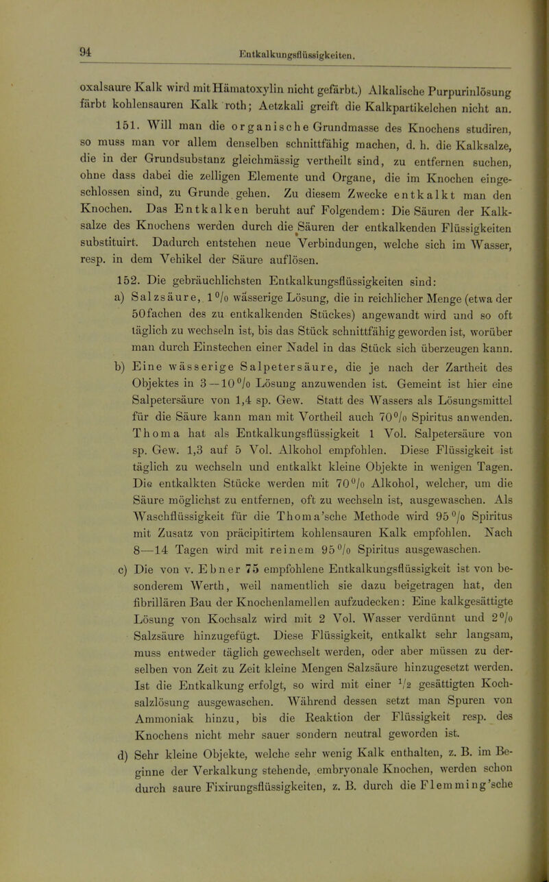 Entkalkungsflüssigkeiten. Oxalsäure Kalk wird mitHämatoxylin nicht gefärbt.) Alkalische Purpurinlösung färbt kohlensauren Kalk roth; Aetzkali greift die Kalkpartikelchen nicht an. 151. Will man die o r g a n i s c h e Grundmasse des Knochens studiren, so muss man vor allem denselben schnittfähig machen, d. h. die Kalksalze, die in der Grundsubstanz gleichmässig vertheilt sind, zu entfernen suchen, ohne dass dabei die zelligen Elemente und Organe, die im Knochen einge- schlossen sind, zu Grunde gehen. Zu diesem Zwecke entkalkt man den Knochen. Das Entkalken beruht auf Folgendem: Die Säuren der Kalk- salze des Knochens werden durch die Säuren der entkalkenden Flüssigkeiten substituirt. Dadurch entstehen neue Verbindungen, welche sich im Wasser, resp. in dem Vehikel der Säure auflösen. 152. Die gebräuchlichsten Entkalkungsflüssigkeiten sind: a) Sal zsäur e,. 1 ^jo wässerige Lösung, die in reichlicher Menge (etwa der 50fachen des zu entkalkenden Stückes) angewandt wird und so oft täglich zu wechseln ist, bis das Stück schnittfähig geworden ist, worüber man durch Einstechen einer Nadel in das Stück sich überzeugen kann. b) Eine wässerige Salpetersäure, die je nach der Zartheit des Objektes in 3 —10/o Lösung anzuwenden ist. Gemeint ist hier eine Salpetersäure von 1,4 sp. Gew. Statt des Wassers als Lösungsmittel für die Säure kann man mit Vortheil auch 70^/o Spiritus anwenden. Thoma hat als Entkalkungsflüssigkeit 1 Vol. Salpetersäure von sp. Gew. 1,3 auf 5 Vol. Alkohol empfohlen. Diese Flüssigkeit ist täglich zu wechseln und entkalkt kleine Objekte in wenigen Tagen. Die entkalkten Stücke werden mit 70/o Alkohol, welcher, um die Säure möglichst zu entfernen, oft zu wechseln ist, ausgewaschen. Als Waschflüssigkeit für die Thoma'sche Methode wird 95 °/o Spiritus mit Zusatz von jDräcipitirtem kohlensauren Kalk empfohlen. Nach 8—14 Tagen wird mit reinem 95°/o Spiritus ausgewaschen. c) Die von v. Ebner 75 empfohlene Entkalkungsflüssigkeit ist von be- sonderem Werth, weil namentlich sie dazu beigetragen hat, den fibrillären Bau der Knochenlamellen aufzudecken: Eine kalkgesättigte Lösung von Kochsalz wird mit 2 Vol. Wasser verdünnt und 2°/o Salzsäure hinzugefügt. Diese Flüssigkeit, entkalkt sehr langsam, muss entweder täglich gewechselt werden, oder aber müssen zu der- selben von Zeit zu Zeit kleine Mengen Salzsäure hinzugesetzt werden. Ist die Entkalkung erfolgt, so wird mit einer ^'2 gesättigten Koch- salzlösung ausgewaschen. Während dessen setzt man Spuren von Ammoniak hinzu, bis die Reaktion der Flüssigkeit resp. des Knochens nicht mehr sauer sondern neutral geworden ist. d) Sehr kleine Objekte, welche sehr wenig Kalk enthalten, z. B. im Be- ginne der Verkalkung stehende, embryonale Knochen, werden schon durch saure Fixirungsflüssigkeiten, z. B. durch die Flemming'sche