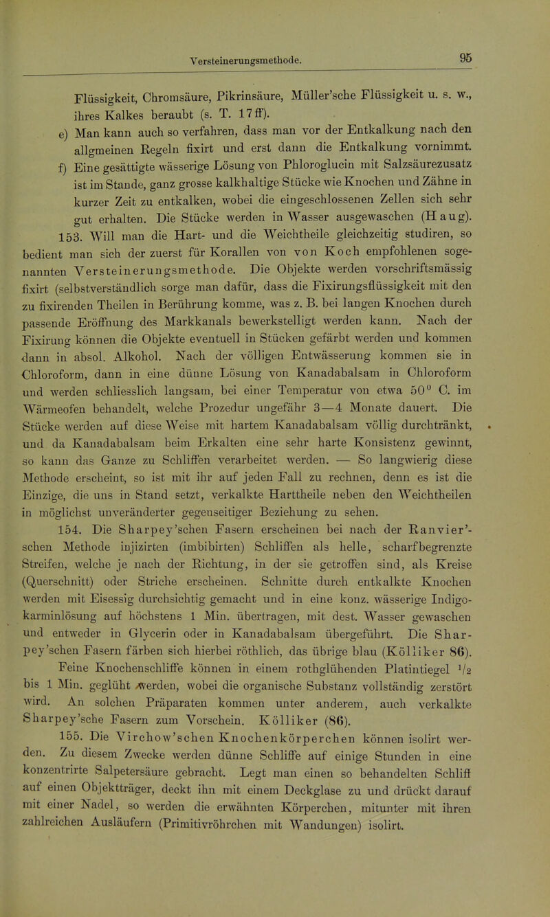 Versteinerungsmethode. Flüssigkeit, Chromsäure, Pikrinsäure, Müller'sche Flüssigkeit u. s. w., ihres Kalkes beraubt (s. T. 17 ff). e) Man kann auch so verfahren, dass man vor der Entkalkung nach den allgmeinen Regeln fixirt und erst dann die Entkalkung vornimmt. f) Eine gesättigte wässerige Lösung von Phloroglucin mit Salzsäurezusatz ist im Stande, ganz grosse kalkhaltige Stücke wie Knochen und Zähne in kurzer Zeit zu entkalken, wobei die eingeschlossenen Zellen sich sehr gut erhalten. Die Stücke werden in Wasser ausgewaschen (Haug). 153. Will man die Hart- und die Weichtheile gleichzeitig studiren, so bedient man sich der zuerst für Korallen von von Koch empfohlenen soge- nannten Versteinerungsmethode. Die Objekte werden vorschriftsmässig fixirt (selbstverständlich sorge man dafür, dass die Fixirungsflüssigkeit mit den zu fixirenden Theilen in Berührung komme, was z. B. bei langen Knochen durch passende Eröffnung des Markkanals bewerkstelligt werden kann. Nach der Fixirung können die Objekte eventuell in Stücken gefärbt werden und kommen dann in absol. Alkohol. Nach der völligen Entwässerung kommen sie in Chloroform, dann in eine dünne Lösung von Kanadabalsam in Chloroform und werden schliesslich langsam, bei einer Temperatur von etwa 50 C. im Wärmeofen behandelt, welche Prozedur ungefähr 3—4 Monate dauert. Die Stücke werden auf diese Weise mit hartem Kanadabalsam völlig durchtränkt, und da Kanadabalsam beim Erkalten eine sehr harte Konsistenz gewinnt, so kann das Ganze zu Schliffen verarbeitet werden. — So langwierig diese Methode erscheint, so ist mit ihr auf jeden Fall zu rechnen, denn es ist die Einzige, die uns in Stand setzt, verkalkte Harttheile neben den Weichtheilen in möglichst unveränderter gegenseitiger Beziehung zu sehen. 154. Die Sharpey'schen Fasern erscheinen bei nach der Ranvier'- schen Methode injizirten (imbibirten) Schliffen als helle, scharf begrenzte Streifen, welche je nach der Richtung, in der sie getroffen sind, als Kreise (Querschnitt) oder Striche erscheinen. Schnitte durch entkalkte Knochen werden mit Eisessig durchsichtig gemacht und in eine konz. wässerige Indigo- karminlösung auf höchstens 1 Min. übertragen, mit dest. Wasser gewaschen und entweder in Glycerin oder in Kanadabalsam übergeführt. Die Shar- pey'schen Fasern färben sich hierbei röthlich, das übrige blau (Kölliker 86). Feine Knochenschliffe können in einem rothglühenden Platintiegel V2 bis 1 Min. geglüht /Verden, wobei die organische Substanz vollständig zerstört wird. An solchen Präparaten kommen unter anderem, auch verkalkte Sharpey'sche Fasern zum Vorschein. Kölliker (86). 155. Die Virchow'schen Knochenkörperchen können isolirt wer- den. Zu diesem Zwecke werden dünne Schliffe auf einige Stunden in eine konzentrirte Salpetersäure gebracht. Legt man einen so behandelten Schliß auf einen Objektträger, deckt ihn mit einem Deckglase zu und drückt darauf mit einer Nadel, so werden die erwähnten Körperchen, mitunter mit ihren zahlreichen Ausläufern (Primitivröhrchen mit Wandungen) isolirt.