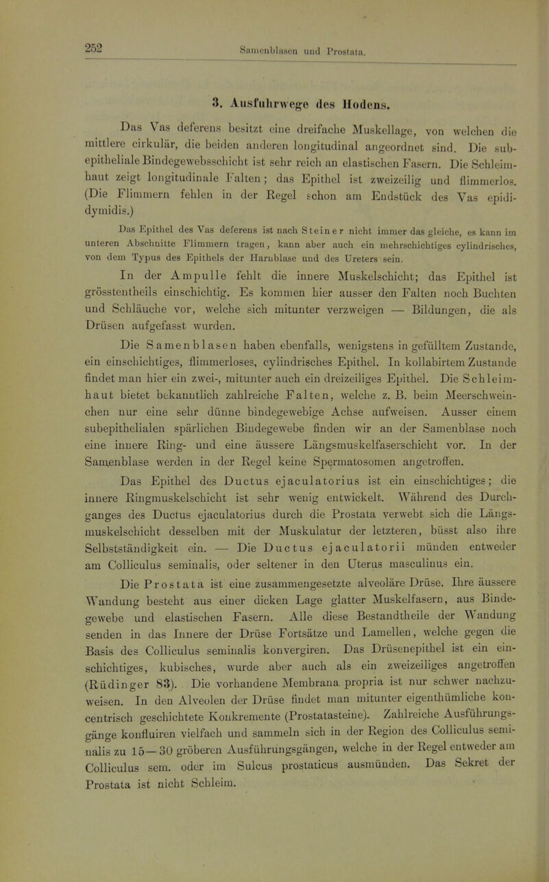 Saiueiiblaseu und Prostata. 3. Ausfuhrwege des Hodens. Das Vas deferens besitzt eine dreifache Muskellagc, von welchen die mittlere cirkulär, die beiden anderen longitudinal angeordnet sind. Die suij- epithelialeBiudegewebsschicht ist sehr reich an elastischen Fasern. Die Schleim- haut zeigt longitudinale Falten; das Epithel ist zweizeilig und fliramerlos. (Die Flimmern fehlen in der Regel schon am Endstück des Vas epidi- dymidis.) Das Epithel des Vas deferens ist nach Steiner nicht immer das gleiche, es kann im unteren Abschuitte Flimmern tragen, kann aber auch ein mehrschichtiges cylindrisches, von dem Typus des Epithels der Harnblase und des Ureters sein. In der Ampulle fehlt die innere Muskelschicht; das Epithel ist grösstentheils einschichtig. Es kommen hier ausser den Falten noch Buchten und Schläuche vor, welche sich mitunter verzweigen — Bildungen, die als Drüsen aufgefasst wurden. Die Samenblasen haben ebenfalls, wenigstens in gefülltem Zustande, ein einschichtiges, flimmerloses, cylindrisches Epithel, In kollabirtem Zustande findet man hier ein zwei-, mitunter auch ein dreizeiliges Epithel. Die Schleim- haut bietet bekanntlich zahlreiche Falten, welche z. B. beim Meerschwein- chen nur eine sehr dünne bindegewebige Achse aufweisen. Ausser einem subepithelialen spärlichen Bindegewebe finden wir an der Samenblase noch eine innere Ring- und eine äussere Längsmuskelfaserschicht vor. In der Sam,enblase werden in der Regel keine Sp^rmatosomen angetroffen. Das Epithel des Ductus ejaculatorius ist ein einschichtiges; die innere Ringmuskelschicht ist sehr wenig entwickelt. Während des Durch- ganges des Ductus ejaculatorius durch die Prostata verwebt sich die Längs- muskelschicht desselben mit der Muskulatur der letzteren, büsst also ihre Selbstständigkeit ein. — Die Ductus ejaculatorii münden entweder am Colliculus seminalis, oder seltener in den Uterus masculinus ein. Die Prostata ist eine zusammengesetzte alveoläre Drüse. Ihre äussere Wandung besteht aus einer dicken Lage glatter Muskelfasern, aus Binde- gewebe und elastischen Fasern. Alle diese Bestandtheile der Wandung senden in das Innere der Drüse Fortsätze und Lamellen, welche gegen die Basis des Colliculus seminalis konvergiren. Das Drüsenepithel ist ein ein- schichtiges, kubisches, wurde aber auch als ein zweizeiliges angeti-offen (Rüdinger 83). Die vorhandene Membrana propria ist nur schwer nachzu- weisen. In den Alveolen der Drüse findet man mitunter eigenthümliche kou- centrisch geschichtete Konkremente (Prostatasteine). Zahlreiche Ausführungs- gänge konfluiren vielfach und sammeln sich in der Region des Colliculus semi- nalis zu 15—30 gröberen Ausführungsgängen, welche in der Regel entweder am Colliculus sem. oder im Sulcus prostaticus ausmünden. Das Sekret der Prostata ist nicht Schleim.