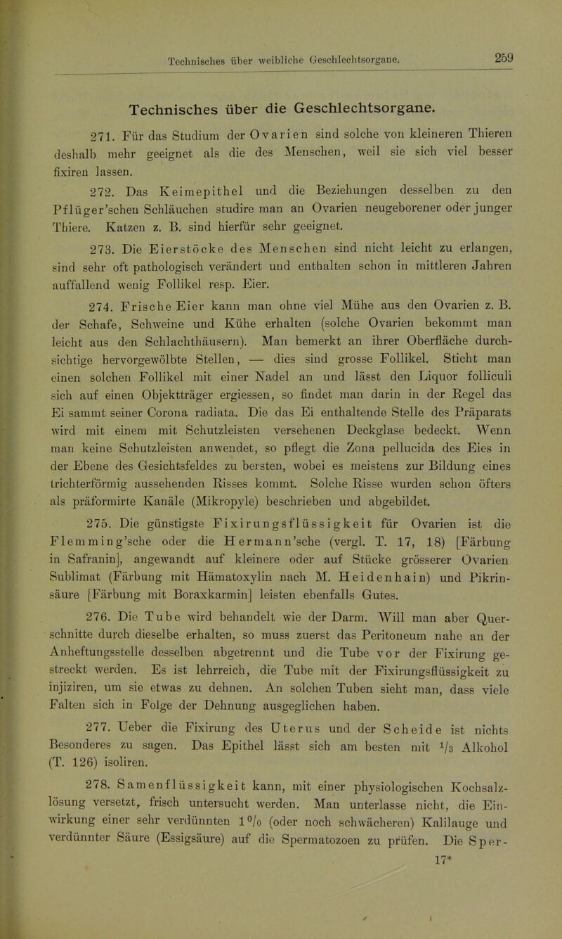 Technisches über die Geschlechtsorgane. 271. Für das Studium der Ovarien sind solche von kleineren Thieren deshalb mehr geeignet als die des Menschen, weil sie sich viel besser fixiren lassen. 272. Das Keimepithel und die Beziehungen desselben zu den Pflüger'scheu Schläuchen studire man an Ovarien neugeborener oder junger Thiere. Katzen z. B. sind hierfür sehr geeignet. 273. Die Eierstöcke des Menschen sind nicht leicht zu erlangen, sind sehr oft pathologisch verändert und enthalten schon in mittleren Jahren auffallend wenig Follikel resp. Eier. 274. Frische Eier kann man ohne viel Mühe aus den Ovarien z. B. der Schafe, Schweine und Kühe erhalten (solche Ovarien bekommt man leicht aus den Schlachthäusern). Man bemerkt an ihrer Oberfläche durch- sichtige hervorgewölbte Stellen, — dies sind grosse Follikel. Sticht man einen solchen Follikel mit einer Nadel an und lässt den Liquor folliculi sich auf einen Objektträger ergiessen, so findet man darin in der Regel das Ei sammt seiner Corona radiata. Die das Ei enthaltende Stelle des Präparats wird mit einem mit Schutzleisten versehenen Deckglase bedeckt. Wenn man keine Schutzleisten anwendet, so pflegt die Zona pellucida des Eies in der Ebene des Gesichtsfeldes zu bersten, wobei es meistens zur Bildung eines trichterförmig aussehenden Risses kommt. Solche Risse wurden schon öfters als präformirte Kanäle (Mikropyle) beschrieben und abgebildet. 275. Die günstigste Fixirungsflüssigkeit für Ovarien ist die Flemming'sche oder die Hermann'sche (vergl. T. 17, 18) [Färbung in Safranin], angewandt auf kleinere oder auf Stücke grösserer Ovarien Sublimat (Färbung mit Hämatoxylin nach M. Heidenhain) und Pikrin- säure [Färbung mit Boraxkarmin] leisten ebenfalls Gutes. 276. Die Tube wird behandelt wie der Darm. Will man aber Quer- schnitte durch dieselbe erhalten, so muss zuerst das Peritoneum nahe an der Anheftungsstelle desselben abgetrennt und die Tube vor der Fixirung ge- streckt werden. Es ist lehrreich, die Tube mit der Fixirungsflüssigkeit zu injiziren, um sie etwas zu dehnen. An solchen Tuben sieht man, dass viele Falten sich in Folge der Dehnung ausgeglichen haben. 277. Ueber die Fixirung des Uterus und der Scheide ist nichts Besonderes zu sagen. Das Epithel lässt sich am besten mit Vs Alkohol (T. 126) isoliren. 278. Samenflüssigkeit kann, mit einer physiologischen Kochsalz- lösung versetzt, frisch untersucht werden. Man unterlasse nicht, die Ein- wirkung einer sehr verdünnten lO/o (oder noch schwächeren) Kalilauge und verdünnter Säure (Essigsäure) auf die Spermatozoen zu prüfen. Die Sper- 17*