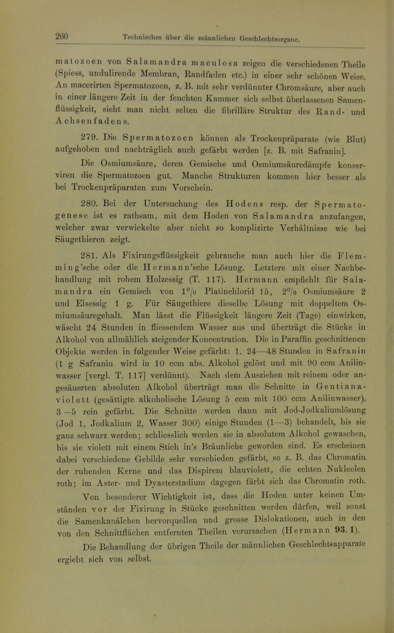 matozoen von Salamandra maculosa zeigen die verschiedenen Theile (Spiess, undulirende Membran, Randfaden etc.) in einer sehr schönen Weise. An macerirten Spermatozoen, z. B. mit sehr verdünnter Chromsäure, aber auch in einer längere Zeit in der feuchten Kammer sich selbst überlassenen Samen- flüssigkeit, sieht man nicht selten die fibrilläre Struktur des Rand- und Achsenfadens. 279. Die Spermatozoen können als Trockenpräparate (wie Blut) aufgehoben und nachträglich auch gefärbt werden [z. B. mit Safranin]. Die Osmiumsäure, deren Gemische und Osmiumsäuredämpfe konser- viren die Spermatozoen gut. Manche Strukturen kommen hier besser als bei Trockenpräparaten zum Vorschein. 280. Bei der Untersuchung des Hodens resp. der Spermato- genese ist es rathsam, mit dem Hoden von Salamandra anzufangen, welcher zwar verwickelte aber nicht so komplizirte Verhältnisse wie bei Säugethieren zeigt. 281. Als Fixirungsflüssigkeit gebrauche man auch hier die Flem- ming'sche oder die Hermann'sche Lösung. Letztere mit einer Nachbe- handlung mit rohem Holzessig (T. 117). Hermann empfiehlt für Sala- mandra ein Gemisch von l^jo Platinchlorid 15, 2^/o Osmiumsäure 2 und Eisessig 1 g. Für Säugethiere dieselbe Lösung mit doppeltem Os- miumsäuregehalt. Man lässt die Flüssigkeit längere Zeit (Tage) einwirken, wäscht 24 Stunden in fliessendem Wasser aus und überträgt die Stücke in Alkohol von allmählich steigender Konceutration. Die in Paraffin geschnittenen Objekte werden in folgender Weise gefärbt: 1. 24—48 Stunden in Safran in (l g Safranin wird in 10 ccm abs. Alkohol gelöst und mit 90 ccm Anilin- wasser [vergl. T. 117] verdünnt). Nach dem Ausziehen mit reinem oder an- gesäuerten absoluten Alkohol überträgt man die Schnitte in Gentiana- violett (gesättigte alkoholische Lösung 5 ccm mit 100 ccm Anilinwasser), 3 —5 rein gefärbt. Die Schnitte werden dann mit Jod-Jodkaliumlösung (Jod 1, Jodkalium 2, Wasser 300) einige Stunden (1—3) behandelt, bis sie ganz schwarz werden; schliesslich werden sie in absolutem Alkohol gewaschen, bis sie violett mit einem Stich in's Bräunliche geworden sind. Es erscheinen dabei verschiedene Gebilde sehr verschieden gefärbt, so z. B. das Chromatin der ruhenden Kerne und das Dispirem blauviolett, die echten Nukleolen roth; im Aster- und Dyasterstadium dagegen färbt sich das Chromatin roth. Von besonderer Wichtigkeit ist, dass die Hoden unter keinen Um- ständen vor der Fixirung in Stücke geschnitten werden dürfen, weil sonst die Samenkanälchen hervorquellen und grosse Dislokationen, auch in den von den Schnittflächen entfernten Theilen verursachen (Hermann 93.1). Die Behandlung der übrigen Theile der männlichen Gesclilechtsapparate ergiebt sich von selbst.